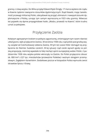 granicy z Litwą wojska. Do Wilna przybył Edward Rydz-Śmigły. 17 marca wysłano do rządu
w Kownie żądanie nawiązania stosunków dyplomatycznych. Rząd litewski, mając świado-
mość przewagi militarnej Polski, zdecydował się przyjąć ultimatum i nawiązał stosunki dy-
plomatyczne z Polską, uznając tym samym wyznaczoną w 1923 roku granicę. Wówczas
też pojawiło się słynne propagandowe hasło: „Wodzu, prowadź na Kowno”, które trudno
uznać za pokojowe.
Przyłączenie Zaolzia
Kolejnym agresywnym krokiem w polityce zagranicznej, zmieniającym tym razem również
układ granic, było przyłączenie Zaolzia. 30 września 1938 roku rząd polski pod groźbą woj-
ny zażądał od Czechosłowacji oddania Zaolzia. W tym też czasie Hitler domagał się przy-
łączenia do Niemiec Sudetów czeskich. W tej sytuacji rząd czeski wyraził zgodę na pol-
ską propozycję, niemniej wywołało to falę niechęci opinii europejskiej wobec Polski. 2 pa-
ździernika 1938 roku wojska polskie wkroczyły na Zaolzie. Do Polski przyłączono obszar
ok. 800 km² z 227 tys. mieszkańców (przeważnie Polaków) i ważnym okręgiem przemy-
słowym, Zagłębiem Karwińskim. Dodatkowo jeszcze w listopadzie Polska wymusiła zwrot
skrawków Spiszu i Orawy.
Sytuacja międzynarodowa Polski przed wybuchem II wojny światowej
398
 