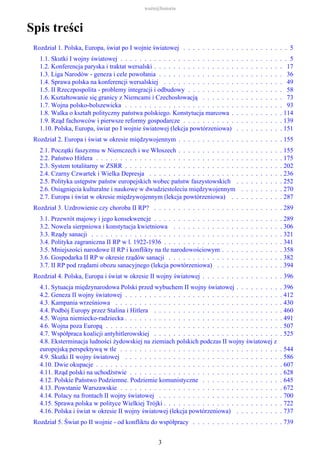 Spis treści
Rozdział 1. Polska, Europa, świat po I wojnie światowej . . . . . . . . . . . . . . . . . . . . . . 5
1.1. Skutki I wojny światowej . . . . . . . . . . . . . . . . . . . . . . . . . . . . . . . . . . . 5
1.2. Konferencja paryska i traktat wersalski . . . . . . . . . . . . . . . . . . . . . . . . . . . 17
1.3. Liga Narodów - geneza i cele powołania . . . . . . . . . . . . . . . . . . . . . . . . . . 36
1.4. Sprawa polska na konferencji wersalskiej . . . . . . . . . . . . . . . . . . . . . . . . . 49
1.5. II Rzeczpospolita - problemy integracji i odbudowy . . . . . . . . . . . . . . . . . . . . 58
1.6. Kształtowanie się granicy z Niemcami i Czechosłowacją . . . . . . . . . . . . . . . . . 73
1.7. Wojna polsko-bolszewicka . . . . . . . . . . . . . . . . . . . . . . . . . . . . . . . . . 93
1.8. Walka o kształt polityczny państwa polskiego. Konstytucja marcowa . . . . . . . . . . . 114
1.9. Rząd fachowców i pierwsze reformy gospodarcze . . . . . . . . . . . . . . . . . . . . . 139
1.10. Polska, Europa, świat po I wojnie światowej (lekcja powtórzeniowa) . . . . . . . . . . 151
Rozdział 2. Europa i świat w okresie międzywojennym . . . . . . . . . . . . . . . . . . . . . . 155
2.1. Początki faszyzmu w Niemczech i we Włoszech . . . . . . . . . . . . . . . . . . . . . . 155
2.2. Państwo Hitlera . . . . . . . . . . . . . . . . . . . . . . . . . . . . . . . . . . . . . . . 175
2.3. System totalitarny w ZSRR . . . . . . . . . . . . . . . . . . . . . . . . . . . . . . . . . 202
2.4. Czarny Czwartek i Wielka Depresja . . . . . . . . . . . . . . . . . . . . . . . . . . . . 236
2.5. Polityka ustępstw państw europejskich wobec państw faszystowskich . . . . . . . . . . 252
2.6. Osiągnięcia kulturalne i naukowe w dwudziestoleciu międzywojennym . . . . . . . . . 270
2.7. Europa i świat w okresie międzywojennym (lekcja powtórzeniowa) . . . . . . . . . . . 287
Rozdział 3. Uzdrowienie czy choroba II RP? . . . . . . . . . . . . . . . . . . . . . . . . . . . 289
3.1. Przewrót majowy i jego konsekwencje . . . . . . . . . . . . . . . . . . . . . . . . . . . 289
3.2. Nowela sierpniowa i konstytucja kwietniowa . . . . . . . . . . . . . . . . . . . . . . . 306
3.3. Rządy sanacji . . . . . . . . . . . . . . . . . . . . . . . . . . . . . . . . . . . . . . . . 321
3.4. Polityka zagraniczna II RP w l. 1922-1936 . . . . . . . . . . . . . . . . . . . . . . . . . 341
3.5. Mniejszości narodowe II RP i konflikty na tle narodowościowym . . . . . . . . . . . . . 358
3.6. Gospodarka II RP w okresie rządów sanacji . . . . . . . . . . . . . . . . . . . . . . . . 382
3.7. II RP pod rządami obozu sanacyjnego (lekcja powtórzeniowa) . . . . . . . . . . . . . . 394
Rozdział 4. Polska, Europa i świat w okresie II wojny światowej . . . . . . . . . . . . . . . . . 396
4.1. Sytuacja międzynarodowa Polski przed wybuchem II wojny światowej . . . . . . . . . . 396
4.2. Geneza II wojny światowej . . . . . . . . . . . . . . . . . . . . . . . . . . . . . . . . . 412
4.3. Kampania wrześniowa . . . . . . . . . . . . . . . . . . . . . . . . . . . . . . . . . . . 430
4.4. Podbój Europy przez Stalina i Hitlera . . . . . . . . . . . . . . . . . . . . . . . . . . . 460
4.5. Wojna niemiecko-radziecka . . . . . . . . . . . . . . . . . . . . . . . . . . . . . . . . . 491
4.6. Wojna poza Europą . . . . . . . . . . . . . . . . . . . . . . . . . . . . . . . . . . . . . 507
4.7. Współpraca koalicji antyhitlerowskiej . . . . . . . . . . . . . . . . . . . . . . . . . . . 525
4.8. Eksterminacja ludności żydowskiej na ziemiach polskich podczas II wojny światowej z
europejską perspektywą w tle . . . . . . . . . . . . . . . . . . . . . . . . . . . . . . . . . . 544
4.9. Skutki II wojny światowej . . . . . . . . . . . . . . . . . . . . . . . . . . . . . . . . . 586
4.10. Dwie okupacje . . . . . . . . . . . . . . . . . . . . . . . . . . . . . . . . . . . . . . . 607
4.11. Rząd polski na uchodźstwie . . . . . . . . . . . . . . . . . . . . . . . . . . . . . . . . 628
4.12. Polskie Państwo Podziemne. Podziemie komunistyczne . . . . . . . . . . . . . . . . . 645
4.13. Powstanie Warszawskie . . . . . . . . . . . . . . . . . . . . . . . . . . . . . . . . . . 672
4.14. Polacy na frontach II wojny światowej . . . . . . . . . . . . . . . . . . . . . . . . . . 700
4.15. Sprawa polska w polityce Wielkiej Trójki . . . . . . . . . . . . . . . . . . . . . . . . . 722
4.16. Polska i świat w okresie II wojny światowej (lekcja powtórzeniowa) . . . . . . . . . . 737
Rozdział 5. Świat po II wojnie - od konfliktu do współpracy . . . . . . . . . . . . . . . . . . . 739
ważn@historia
3
 