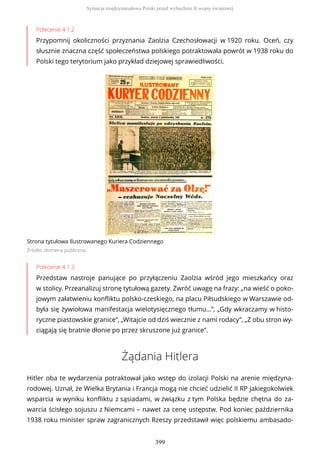 Polecenie 4.1.2
Przypomnij okoliczności przyznania Zaolzia Czechosłowacji w 1920 roku. Oceń, czy
słusznie znaczna część społeczeństwa polskiego potraktowała powrót w 1938 roku do
Polski tego terytorium jako przykład dziejowej sprawiedliwości.
Strona tytułowa Ilustrowanego Kuriera Codziennego
Źródło: domena publiczna
Polecenie 4.1.3
Przedstaw nastroje panujące po przyłączeniu Zaolzia wśród jego mieszkańcy oraz
w stolicy. Przeanalizuj stronę tytułową gazety. Zwróć uwagę na frazy: „na wieść o poko-
jowym załatwieniu konfliktu polsko-czeskiego, na placu Piłsudskiego w Warszawie od-
była się żywiołowa manifestacja wielotysięcznego tłumu…”, „Gdy wkraczamy w histo-
ryczne piastowskie granice”, „Witajcie od dziś wiecznie z nami rodacy”, „Z obu stron wy-
ciągają się bratnie dłonie po przez skruszone już granice”.
Żądania Hitlera
Hitler oba te wydarzenia potraktował jako wstęp do izolacji Polski na arenie międzyna-
rodowej. Uznał, że Wielka Brytania i Francja mogą nie chcieć udzielić II RP jakiegokolwiek
wsparcia w wyniku konfliktu z sąsiadami, w związku z tym Polska będzie chętna do za-
warcia ścisłego sojuszu z Niemcami – nawet za cenę ustępstw. Pod koniec października
1938 roku minister spraw zagranicznych Rzeszy przedstawił więc polskiemu ambasado-
Sytuacja międzynarodowa Polski przed wybuchem II wojny światowej
399
 