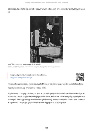 polskiego. Spotkało się nawet z pozytywnym odbiorem przeciwników politycznych sana-
cji.
Józef Beck podczas przemówienia w sejmie
Źródło: Józef Beck podczas przemówienia w sejmie , Fotografia, domena publiczna
Fragment przemówienia Józefa Becka w Sejmie.
Nagranie na epodreczniki.pl
Fragment przemówienia ministra Józefa Becka w sejmie w odpowiedzi na notę kanclerza
Rzeszy Niemieckiej, Warszawa, 5 maja 1939
W pierwszej i drugiej sprawie, to jest w sprawie przyszłości Gdańska i komunikacji przez
Pomorze, chodzi ciągle o koncesje jednostronne, których Rząd Rzeszy wydaje się od nas
domagać. Szanujące się państwo nie czyni koncesji jednostronnych. Gdzież jest zatem ta
wzajemność? W propozycjach niemieckich wygląda to dość mglisto.
Sytuacja międzynarodowa Polski przed wybuchem II wojny światowej
401
 