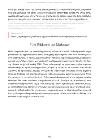Źródło: Fragment przemówienia ministra Józefa Becka w sejmie w odpowiedzi na notę kanclerza Rzeszy Niemieckiej,
Warszawa, 5 maja 1939, [online], dostępny w internecie: http://pl.wikisource.org/wiki/
Przem%C3%B3wienie_J%C3%B3zefa_Becka_w_Sejmie_RP_5_maja_1939_r [dostęp 11.08.2015 r.].
Polecenie 4.1.5
Napisz, w jaki sposób Józef Beck argumentował odrzucenie propozycji niemieckich.
Pakt Ribbentrop-Mołotow
Hitler nie potraktował zbyt poważnie gwarancji państw zachodnich. Stały się one dla niego
pretekstem do wypowiedzenia paktu o nieagresji zawartego w 1934 roku. W emocjonal-
nym przemówieniu w Reichstagu 28 kwietnia 1939 roku, wypowiadając układ, dodatkowo
nazwał „obrońców systemu wersalskiego” „podżegaczami wojennymi”. Kanclerz III Rze-
szy obawiał się jednak reakcji ZSRR. Chcąc zabezpieczyć się przed ewentualnym wspar-
ciem Polski przez jej wschodniego sąsiada, rozpoczął rokowania ze Stalinem. Wiedział też
zapewne, że z propozycją sojuszu wystąpiły do radzieckiego dyktatora Wielka Brytania
i Francja. Podczas tych rozmów delegacja radziecka zażądała zgody na przemarsz Armii
Czerwonej przez terytorium Rumunii i Polski (w razie konieczności użycia wojsk przeciwko
Hitlerowi). Beck taką możliwość zdecydowanie odrzucił, obawiając się, że kiedy wojska ra-
dzieckie wkroczą do Polski, to już z niej nie wyjdą… Stalin wybrał sojusz z Hitlerem, licząc,
że konflikt Niemiec z Zachodem wykrwawi obie strony i przygotuje lepszy grunt pod wkro-
czenie Armii Radzieckiej. Był przekonany, że zapewnia sobie na kilka lat pokój ze strony III
Rzeszy, dlatego zaakceptował przedstawiony mu przez Hitlera plan ataku na Polskę i po-
stanowił uczestniczyć w rozbiorze II RP.
Pokój jest rzeczą cenną i pożądaną. Nasza generacja, skrwawiona w wojnach, na pewno
na pokój zasługuje. Ale pokój, jak prawie wszystkie sprawy tego świata, ma swoją cenę,
wysoką, ale wymierną. My, w Polsce, nie znamy pojęcia pokoju za wszelką cenę. Jest tylko
jedna rzecz w życiu ludzi, narodów i państw, która jest bezcenna. Tą rzeczą jest honor.
Sytuacja międzynarodowa Polski przed wybuchem II wojny światowej
402
 