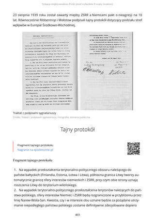 23 sierpnia 1939 roku został zawarty między ZSRR a Niemcami pakt o nieagresji na 10
lat. Równocześnie Ribbentrop i Mołotow podpisali tajny protokół dotyczący podziału stref
wpływów w Europie Środkowo-Wschodniej.
Traktat z podpisami sygnatariuszy
Źródło: Traktat z podpisami sygnatariuszy, Fotografia, domena publiczna
Tajny protokół
Fragment tajnego protokołu
Nagranie na epodreczniki.pl
Fragment tajnego protokołu
1. Na wypadek przekształcenia terytorialno-politycznego obszaru należącego do
państw bałtyckich (Finlandia, Estonia, Łotwa i Litwa), północna granica Litwy tworzy au-
tomatycznie granicę sfery interesów niemieckich i ZSRR, przy czym obie strony uznają
roszczenia Litwy do terytorium wileńskiego.
2. Na wypadek terytorialno-politycznego przekształcenia terytoriów należących do pań-
stwa polskiego, sfery interesów Niemiec i ZSRR będą rozgraniczone w przybliżeniu przez
linię Narew-Wisła-San. Kwestia, czy i w interesie obu uznane będzie za pożądane utrzy-
manie niepodległego państwa polskiego zostanie definitywnie zdecydowane dopiero
Sytuacja międzynarodowa Polski przed wybuchem II wojny światowej
403
 