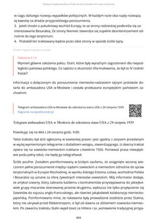 Źródło: Fragment tajnego protokołu.
Polecenie 4.1.6
Wymień główne założenia paktu. Oceń, które były wyraźnym zagrożeniem dla niepod-
ległości państwa polskiego. Co sądzisz o słuszności sformułowania, że był to IV rozbiór
Polski?
Informacja o dołączonym do porozumienia niemiecko-radzieckim tajnym protokole do-
tarła do ambasadora USA w Moskwie i została przekazana europejskim państwom za-
chodnim.
Telegram ambasadora USA w Moskwie do sekretarza stanu USA z 24 sierpnia 1939
Nagranie na epodreczniki.pl
Telegram ambasadora USA w Moskwie do sekretarza stanu USA z 24 sierpnia 1939
w ciągu dalszego rozwoju wypadków politycznych. W każdym razie oba rządy rozwiążą
tę kwestię na drodze przyjacielskiego porozumienia.
3. Jeżeli chodzi o południowy wschód Europy, to ze strony radzieckiej podkreśla się za-
interesowanie Besarabią. Ze strony Niemiec stwierdza się zupełne desinteressement od-
nośnie do tego terytorium.
4. Protokół ten traktowany będzie przez obie strony w sposób ściśle tajny.
Powołując się na 464 z 24 sierpnia godz. 9.00.
Tekst traktatu był dziś ogłoszony w sowieckiej prasie i jest zgodny z zarysem przesłanym
w wyżej wymienionym telegramie z dodatkiem wstępu, stwierdzającego, iż obecny traktat
opiera się na sowiecko-niemieckim traktacie z kwietnia 1926. Ponieważ prasa niewątpli-
wie poda pełny tekst, nie będę go telegrafował.
Ściśle poufne. Zostałem poinformowany w ścisłym zaufaniu, że osiągnięto wczoraj wie-
czorem pełne porozumienie między rządami sowieckim a niemieckim odnośnie do spraw
terytorialnych w Europie Wschodniej, w wyniku którego Estonia, Łotwa, wschodnia Polska
i Besarabia są uznane za sferę żywotnych interesów sowieckich. Mój informator dodaje,
że artykuł czwarty, który zabrania każdemu z kontrahentów przystępowania do jakiejkol-
wiek grupy mocarstw skierowanej przeciw drugiemu, wyklucza nie tylko przyłączenie się
Sowietów do sojuszu anglo-francuskiego, ale również jakąkolwiek kolaborację niemiecko-
japońską. Poinformowano mnie, że rokowania były prowadzone osobiście przez Stalina,
który nie ukrywał przed Ribbentropem, iż był od dawna za zbliżeniem sowiecko-niemiec-
kim. Po zawarciu traktatu Stalin wypił toast za Hitlera i za „wznowienie tradycyjnej przyja-
Sytuacja międzynarodowa Polski przed wybuchem II wojny światowej
404
 