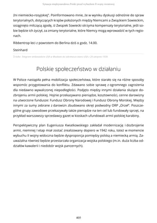Źródło: Telegram ambasadora USA w Moskwie do sekretarza stanu USA z 24 sierpnia 1939.
Polskie społeczeństwo w działaniu
W Polsce nastąpiła pełna mobilizacja społeczeństwa, które starało się na różne sposoby
wspomóc przygotowania do konfliktu. Zdawano sobie sprawę z ogromnego zagrożenia
dla niedawno wywalczonej niepodległości. Podjęto między innymi działania służące do-
zbrojeniu armii polskiej. Hojnie przekazywano pieniądze, kosztowności, cenne darowizny
na utworzone fundusze: Fundusz Obrony Narodowej i Fundusz Obrony Morskiej. Między
innymi za sumy zebrane z darowizn zbudowano okręt podwodny ORP „Orzeł”. Poszcze-
gólne grupy zawodowe przekazywały także pieniądze na ten cel lub fundowały sprzęt, na
przykład warszawscy sprzedawcy gazet w kioskach ufundowali armii polskiej karabiny.
Perspektywiczny plan Eugeniusza Kwiatkowskiego zakładał modernizację i dozbrojenie
armii, niemniej I etap miał zostać zrealizowany dopiero w 1942 roku, toteż w momencie
wybuchu II wojny widoczna będzie dysproporcja pomiędzy polską a niemiecką armią. Za-
uważalna również będzie przestarzała organizacja wojska polskiego (m.in. duża liczba od-
działów kawalerii i niedobór wojsk pancernych).
źni niemiecko-rosyjskiej”. Poinformowano mnie, że w wyniku dyskusji odnośnie do spraw
terytorialnych, dotyczących krajów położonych między Niemcami a Związkiem Sowieckim,
osiągnięto milczącą zgodę, iż Związek Sowiecki otrzyma kompensaty terytorialne, jeśli so-
bie będzie ich życzył, za zmiany terytorialne, które Niemcy mogą wprowadzić w tych regio-
nach.
Ribbentrop leci z powrotem do Berlina dziś o godz. 14.00.
Steinhard
Sytuacja międzynarodowa Polski przed wybuchem II wojny światowej
405
 