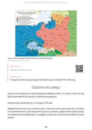 Tereny sporne między Polską a Niemcami i Czechosłowacją
Źródło: Krystian Chariza i zespół,
Ćwiczenie 4.1.2
Aplikacja na epodreczniki.pl
Polecenie 4.1.7
Przypomnij, które obszary były przedmiotem sporu między II RP a III Rzeszą.
Ostatnie dni pokoju
Jeszcze przed podpisaniem paktu Ribbentrop-Mołotow Hitler 22 sierpnia 1939 roku wy-
głosił przemówienie do wyższych dowódców wojskowych.
Przemówienie Adolfa Hitlera z 22 sierpnia 1939 roku
Zagłada Polski wysuwa się na pierwszy plan. Celem jest zniszczenie żywej siły, a nie dotar-
cie do określonej linii. Jeżeli wybuchnie wojna na zachodzie, zagłada Polski także pozosta-
je zadaniem pierwszoplanowym. Ze względu na porę roku konieczne jest szybkie rozstrzy-
gnięcie.
Sytuacja międzynarodowa Polski przed wybuchem II wojny światowej
406
 