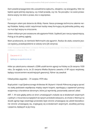 Źródło: Przemówienie Adolfa Hitlera z 22 sierpnia 1939 roku, [w:] Krzysztof Juszczyk, Teresa Maresz, Historia w tekstach
źródłowych, t. 4, Rzeszów 1996, s. 133–134.
Ćwiczenie 4.1.3
Aplikacja na epodreczniki.pl
Hitler po zakończeniu rokowań z ZSRR ustalił termin agresji na Polskę na 26 sierpnia 1939
roku. Ze względu na to, że 25 sierpnia Wielka Brytania zawarła z II RP sojusz wojskowy,
będący rozszerzeniem wcześniejszych gwarancji, Führer się zawahał.
Układ polsko-angielski – 25 sierpnia 1939 roku
Dam powód propagandzie dla uzasadnienia wybuchu, obojętne, czy wiarygodny. Nikt nie
będzie pytał później zwycięzcy, czy mówił prawdę, czy nie. Na początku i w czasie prowa-
dzenia wojny nie idzie o prawo, lecz o zwycięstwo.
[…]
Pierwszym celem jest dotarcie do Wisły i Narwi. Nasza przewaga techniczna załamie ner-
wy Polaków. Należy rozbić natychmiast każdą nową formującą się jednostkę polską, woj-
na musi być wojną na zniszczenie.
Celem militarnym jest ostateczne zdruzgotanie Polski. Szybkość jest rzeczą najważniejszą.
Pościg aż do pełnej zagłady.
Mam przekonanie, że niemiecki Wehrmacht zda egzamin. Rozkaz do ataku zostanie jesz-
cze wydany, prawdopodobnie w sobotę rano [26 sierpnia].
Rząd polski i rząd Zjednoczonego Królestwa W. Brytanii i Irlandii Północnej pragną oprzeć
na stałej podstawie współpracę między swymi krajami, wynikającą z zapewnień pomocy
wzajemnej o charakterze obronnym, które już wymieniły, postanowiły zawrzeć układ.
ART. 1. W razie gdyby jedna ze stron umawiających znalazła się w działaniach wojennych
z jednym z mocarstw europejskich (w tajnym protokole wskazano, że chodzi o Niemcy) na
skutek agresji tego ostatniego przeciwko tejże stronie umawiającej się udzieli bezzwłocz-
nie stronie umawiającej się, znajdującej się w działaniach wojennych, wszelkiej pomocy
i poparcia, będących w jej mocy.
Sytuacja międzynarodowa Polski przed wybuchem II wojny światowej
407
 