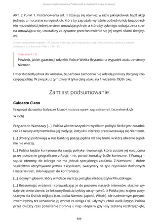 Źródło: Układ polsko-angielski – 25 sierpnia 1939 roku, [w:] Krzysztof Juszczyk, Teresa Maresz, Historia w tekstach
źródłowych, t. 4, Rzeszów 1996, s. 134–135.
Polecenie 4.1.8
Powiedz, jakich gwarancji udzieliła Polsce Wielka Brytania na wypadek ataku ze strony
Niemiec.
Hitler doszedł jednak do wniosku, że państwa zachodnie nie udzielą pomocy zbrojnej Rze-
czypospolitej. W związku z tym zmienił tylko datę ataku na 1 września 1939 roku.
Zamiast podsumowanie
Galeazzo Ciano
Fragment dziennika Galeazzo Ciano (ministra spraw zagranicznych faszystowskich
Włoch)
ART. 2 Punkt 1. Postanowienia art. 1 stosują się również w razie jakiejkolwiek bądź akcji
jednego z mocarstw europejskich, która by zagrażała wyraźnie pośrednio lub bezpośred-
nio niezawisłości jednej ze stron umawiających się, a która by była tego rodzaju, że ta stro-
na umawiająca się, uważałaby za żywotne przeciwstawienie się jej swymi siłami zbrojny-
mi.
Przyjazd do Warszawy [...]. Polska wbrew wszystkim wysiłkom polityki Becka jest zasadni-
czo i z natury antyniemiecka. Jej tradycje, instynkt i interesy przeciwstawiają się Niemcom.
[...] [Polacy] podziwiają w nas bardziej poezję pędzla niż siłę broni, w którą obecnie zupeł-
nie nie wierzą.
[...] Polska będzie kontynuowała swoją politykę równowagi, która została jej narzucona
przez położenie geograficzne z Rosją – nic ponad kontakty ściśle konieczne. Z Francją –
sojusz obronny, do którego nie ma jednak specjalnego zaufania. Z Niemcami – dobre
sąsiedztwo utrzymywane jednak z wysiłkiem, zważywszy na tyle czynników duchowych
i materialnych, skłaniających do konfrontacji.
[...] jedynym głosem, który w Polsce się liczy, jest głos nieboszczyka Piłsudskiego.
[...] Reasumując wrażenia i sprowadzając je do poziomu naszych interesów, słuszne wy-
daje się stwierdzenie, że lekkomyślnością byłoby utrzymywać, iż Polska jest krajem pozy-
skanym dla Osi lub trójkąta [tzn. bloku Niemiec, Japonii, Włoch]. Ale nadmiernym pesymi-
zmem byłoby też uznawanie jej wprost za wroga Osi. Gdy wybuchnie wielki kryzys, Polska
przez dłuższy czas pozostanie z bronią u nogi i dopiero gdy losy zostaną rozstrzygnięte,
Sytuacja międzynarodowa Polski przed wybuchem II wojny światowej
408
 