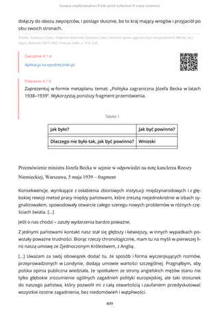 Źródło: Galeazzo Ciano, Fragment dziennika Galeazzo Ciano (ministra spraw zagranicznych faszystowskich Włoch), [w:]
tegoż, Dziennik 1937–1943, Pułtusk 2006, s. 318–320.
Ćwiczenie 4.1.4
Aplikacja na epodreczniki.pl
Polecenie 4.1.9
Zaprezentuj w formie metaplanu temat: „Polityka zagraniczna Józefa Becka w latach
1938–1939”. Wykorzystaj poniższy fragment przemówienia.
Tabela 1.
Jak było? Jak być powinno?
Dlaczego nie było tak, jak być powinno? Wnioski
Przemówienie ministra Józefa Becka w sejmie w odpowiedzi na notę kanclerza Rzeszy
Niemieckiej, Warszawa, 5 maja 1939 – fragment
dołączy do obozu zwycięzców, i postąpi słusznie, bo to kraj mający wrogów i przyjaciół po
obu swoich stronach.
Konsekwencje, wynikające z osłabienia zbiorowych instytucji międzynarodowych i z głę-
bokiej rewizji metod pracy między państwami, które zresztą niejednokrotnie w Izbach sy-
gnalizowałem, spowodowały otwarcie całego szeregu nowych problemów w różnych czę-
ściach świata. [...]
Jeśli o nas chodzi – zaszły wydarzenia bardzo poważne.
Z jednymi państwami kontakt nasz stał się głębszy i łatwiejszy, w innych wypadkach po-
wstały poważne trudności. Biorąc rzeczy chronologicznie, mam tu na myśli w pierwszej li-
nii naszą umowę ze Zjednoczonym Królestwem, z Anglią.
[...] Uważam za swój obowiązek dodać tu, że sposób i forma wyczerpujących rozmów,
przeprowadzonych w Londynie, dodają umowie wartości szczególnej. Pragnąłbym, aby
polska opinia publiczna wiedziała, że spotkałem ze strony angielskich mężów stanu nie
tylko głębokie zrozumienie ogólnych zagadnień polityki europejskiej, ale taki stosunek
do naszego państwa, który pozwolił mi z całą otwartością i zaufaniem przedyskutować
wszystkie istotne zagadnienia, bez niedomówień i wątpliwości.
Sytuacja międzynarodowa Polski przed wybuchem II wojny światowej
409
 