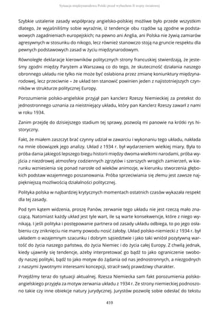 Szybkie ustalenie zasady współpracy angielsko-polskiej możliwe było przede wszystkim
dlatego, że wyjaśniliśmy sobie wyraźnie, iż tendencje obu rządów są zgodne w podsta-
wowych zagadnieniach europejskich; na pewno ani Anglia, ani Polska nie żywią zamiarów
agresywnych w stosunku do nikogo, lecz również stanowczo stoją na gruncie respektu dla
pewnych podstawowych zasad w życiu międzynarodowym.
Równoległe deklaracje kierowników politycznych strony francuskiej stwierdzają, że jeste-
śmy zgodni między Paryżem a Warszawą co do tego, że skuteczność działania naszego
obronnego układu nie tylko nie może być osłabiona przez zmianę koniunktury międzyna-
rodowej, lecz przeciwnie – że układ ten stanowić powinien jeden z najistotniejszych czyn-
ników w strukturze politycznej Europy.
Porozumienie polsko-angielskie przyjął pan kanclerz Rzeszy Niemieckiej za pretekst do
jednostronnego uznania za nieistniejący układu, który pan Kanclerz Rzeszy zawarł z nami
w roku 1934.
Zanim przejdę do dzisiejszego stadium tej sprawy, pozwolą mi panowie na krótki rys hi-
storyczny.
Fakt, że miałem zaszczyt brać czynny udział w zawarciu i wykonaniu tego układu, nakłada
na mnie obowiązek jego analizy. Układ z 1934 r. był wydarzeniem wielkiej miary. Była to
próba dania jakiegoś lepszego biegu historii między dwoma wielkimi narodami, próba wy-
jścia z niezdrowej atmosfery codziennych zgrzytów i szerszych wrogich zamierzeń, w kie-
runku wzniesienia się ponad narosłe od wieków animozje, w kierunku stworzenia głębo-
kich podstaw wzajemnego poszanowania. Próba sprzeciwiania się złemu jest zawsze naj-
piękniejszą możliwością działalności politycznej.
Polityka polska w najbardziej krytycznych momentach ostatnich czasów wykazała respekt
dla tej zasady.
Pod tym kątem widzenia, proszę Panów, zerwanie tego układu nie jest rzeczą mało zna-
czącą. Natomiast każdy układ jest tyle wart, ile są warte konsekwencje, które z niego wy-
nikają. I jeśli polityka i postępowanie partnera od zasady układu odbiega, to po jego osła-
bieniu czy zniknięciu nie mamy powodu nosić żałoby. Układ polsko-niemiecki z 1934 r. był
układem o wzajemnym szacunku i dobrym sąsiedztwie i jako taki wniósł pozytywną war-
tość do życia naszego państwa, do życia Niemiec i do życia całej Europy. Z chwilą jednak,
kiedy ujawniły się tendencje, ażeby interpretować go bądź to jako ograniczenie swobo-
dy naszej polityki, bądź to jako motyw do żądania od nas jednostronnych, a niezgodnych
z naszymi żywotnymi interesami koncepcji, stracił swój prawdziwy charakter.
Przejdźmy teraz do sytuacji aktualnej. Rzesza Niemiecka sam fakt porozumienia polsko-
angielskiego przyjęła za motyw zerwania układu z 1934 r. Ze strony niemieckiej podnoszo-
no takie czy inne obiekcje natury jurydycznej. Jurystów pozwolę sobie odesłać do tekstu
Sytuacja międzynarodowa Polski przed wybuchem II wojny światowej
410
 