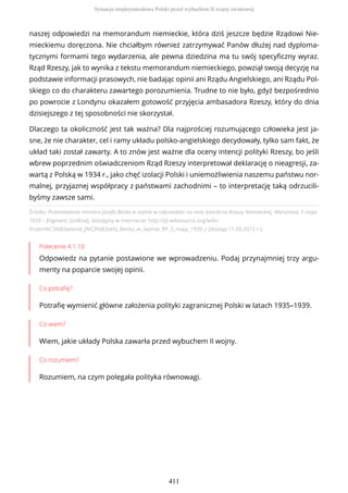 Źródło: Przemówienie ministra Józefa Becka w sejmie w odpowiedzi na notę kanclerza Rzeszy Niemieckiej, Warszawa, 5 maja
1939 – fragment, [online], dostępny w internecie: http://pl.wikisource.org/wiki/
Przem%C3%B3wienie_J%C3%B3zefa_Becka_w_Sejmie_RP_5_maja_1939_r [dostęp 11.08.2015 r.].
Polecenie 4.1.10
Odpowiedz na pytanie postawione we wprowadzeniu. Podaj przynajmniej trzy argu-
menty na poparcie swojej opinii.
Co potrafię?
Potrafię wymienić główne założenia polityki zagranicznej Polski w latach 1935–1939.
Co wiem?
Wiem, jakie układy Polska zawarła przed wybuchem II wojny.
Co rozumiem?
Rozumiem, na czym polegała polityka równowagi.
naszej odpowiedzi na memorandum niemieckie, która dziś jeszcze będzie Rządowi Nie-
mieckiemu doręczona. Nie chciałbym również zatrzymywać Panów dłużej nad dyploma-
tycznymi formami tego wydarzenia, ale pewna dziedzina ma tu swój specyficzny wyraz.
Rząd Rzeszy, jak to wynika z tekstu memorandum niemieckiego, powziął swoją decyzję na
podstawie informacji prasowych, nie badając opinii ani Rządu Angielskiego, ani Rządu Pol-
skiego co do charakteru zawartego porozumienia. Trudne to nie było, gdyż bezpośrednio
po powrocie z Londynu okazałem gotowość przyjęcia ambasadora Rzeszy, który do dnia
dzisiejszego z tej sposobności nie skorzystał.
Dlaczego ta okoliczność jest tak ważna? Dla najprościej rozumującego człowieka jest ja-
sne, że nie charakter, cel i ramy układu polsko-angielskiego decydowały, tylko sam fakt, że
układ taki został zawarty. A to znów jest ważne dla oceny intencji polityki Rzeszy, bo jeśli
wbrew poprzednim oświadczeniom Rząd Rzeszy interpretował deklarację o nieagresji, za-
wartą z Polską w 1934 r., jako chęć izolacji Polski i uniemożliwienia naszemu państwu nor-
malnej, przyjaznej współpracy z państwami zachodnimi – to interpretację taką odrzucili-
byśmy zawsze sami.
Sytuacja międzynarodowa Polski przed wybuchem II wojny światowej
411
 