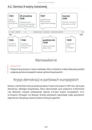 4.2. Geneza II wojny światowej
Źródło: Contentplus.pl sp. z o.o., licencja: CC BY 3.0
Wprowadzenie
Polecenie 4.2.1
Przypomnij przyczyny II wojny światowej, które omówiono w lekcji dotyczącej polityki
ustępstw państw europejskich wobec państw faszystowskich.
Kryzys demokracji w państwach europejskich
Jednym z elementów, który przyspieszył wybuch wojny w Europie w 1939 roku, był kryzys
demokracji. Ideologia faszystowska, która zdominowała życie polityczne w Niemczech
i we Włoszech, znalazła naśladowców również w innych krajach europejskich, m.in.
w Hiszpanii, Portugalii i na Słowacji. W wielu państwach zapanowały rządy autorytarne.
Zagrożeniem dla pokoju okazał się także militaryzm japoński.
Geneza II wojny światowej
412
 