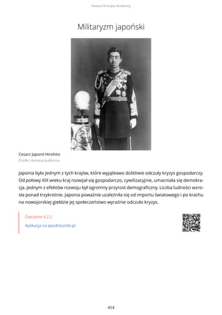 Militaryzm japoński
Cesarz Japonii Hirohito
Źródło: domena publiczna
Japonia była jednym z tych krajów, które wyjątkowo dotkliwie odczuły kryzys gospodarczy.
Od połowy XIX wieku kraj rozwijał się gospodarczo, cywilizacyjnie, umacniała się demokra-
cja. Jednym z efektów rozwoju był ogromny przyrost demograficzny. Liczba ludności wzro-
sła ponad trzykrotnie. Japonia poważnie uzależniła się od importu światowego i po krachu
na nowojorskiej giełdzie jej społeczeństwo wyraźnie odczuło kryzys.
Ćwiczenie 4.2.2
Aplikacja na epodreczniki.pl
Geneza II wojny światowej
414
 