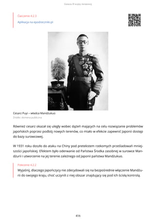 Ćwiczenie 4.2.3
Aplikacja na epodreczniki.pl
Cesarz Puyi – władca Mandżukuo
Źródło: domena publiczna
Również cesarz okazał się uległy wobec dążeń mających na celu rozwiązanie problemów
japońskich poprzez podbój nowych terenów, co miało w efekcie zapewnić Japonii dostęp
do bazy surowcowej.
W 1931 roku doszło do ataku na Chiny pod pretekstem rzekomych prześladowań mniej-
szości japońskiej. Efektem było oderwanie od Państwa Środka zasobnej w surowce Man-
dżurii i utworzenie na jej terenie zależnego od Japonii państwa Mandżukuo.
Polecenie 4.2.2
Wyjaśnij, dlaczego Japończycy nie zdecydowali się na bezpośrednie włączenie Mandżu-
rii do swojego kraju, choć uczynili z niej obszar znajdujący się pod ich ścisłą kontrolą.
Geneza II wojny światowej
416
 