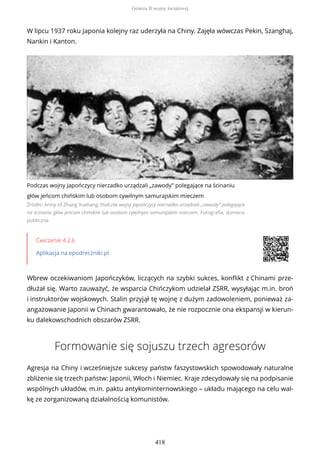 W lipcu 1937 roku Japonia kolejny raz uderzyła na Chiny. Zajęła wówczas Pekin, Szanghaj,
Nankin i Kanton.
Podczas wojny Japończycy nierzadko urządzali „zawody” polegające na ścinaniu
głów jeńcom chińskim lub osobom cywilnym samurajskim mieczem
Źródło: Army of Zhang Xueliang, Podczas wojny Japończycy nierzadko urządzali „zawody” polegające
na ścinaniu głów jeńcom chińskim lub osobom cywilnym samurajskim mieczem, Fotografia, domena
publiczna
Ćwiczenie 4.2.6
Aplikacja na epodreczniki.pl
Wbrew oczekiwaniom Japończyków, liczących na szybki sukces, konflikt z Chinami prze-
dłużał się. Warto zauważyć, że wsparcia Chińczykom udzielał ZSRR, wysyłając m.in. broń
i instruktorów wojskowych. Stalin przyjął tę wojnę z dużym zadowoleniem, ponieważ za-
angażowanie Japonii w Chinach gwarantowało, że nie rozpocznie ona ekspansji w kierun-
ku dalekowschodnich obszarów ZSRR.
Formowanie się sojuszu trzech agresorów
Agresja na Chiny i wcześniejsze sukcesy państw faszystowskich spowodowały naturalne
zbliżenie się trzech państw: Japonii, Włoch i Niemiec. Kraje zdecydowały się na podpisanie
wspólnych układów, m.in. paktu antykominternowskiego – układu mającego na celu wal-
kę ze zorganizowaną działalnością komunistów.
Geneza II wojny światowej
418
 