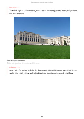 Polecenie 1.3.5
Zastanów się nad „przekazem” symbolu (kolor, element gwiazdy). Zaprojektuj własne
logo Ligi Narodów.
Pałac Narodów w Genewie
Źródło: Pałac Narodów w Genewie, licencja: CC BY-SA 3.0
Polecenie 1.3.6
Pałac Narodów stał się siedzibą Ligi dopiero pod koniec okresu międzywojennego. Po-
szukaj informacji, gdzie wcześniej odbywały się posiedzenia Zgromadzenia i Rady.
Liga Narodów - geneza i cele powołania
41
 
