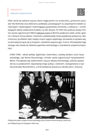 Ćwiczenie 4.2.7
Aplikacja na epodreczniki.pl
Hitler starał się zawierać sojusze, które mogły pomóc mu w tworzeniu „przestrzeni życio-
wej” dla Niemców oraz dokonaniu podbojów, pozwalających na zaspokojenie braków su-
rowcowych i wspierających niedomagającą gospodarkę niemiecką, a zwłaszcza – umożli-
wiających dalsze zwiększanie budżetu na cele zbrojne. W 1936 roku podczas wizyty mini-
stra spraw zagranicznych Włoch Galeazzo Ciano w Berlinie podpisano wiele umów, zgod-
nie z którymi strony włoska i niemiecka zadeklarowały ścisłą współpracę polityczną i eko-
nomiczną. Jej efektem było między innymi zajęcie wspólnego stanowiska w sprawie woj-
ny domowej toczącej się w Hiszpanii i udzielenie wsparcia gen. Franco. W listopadzie tego
samego roku doszło do zbliżenia japońsko-niemieckiego o charakterze antykomunistycz-
nym.
(1903–1944) – włoski polityk, dyplomata i dziennikarz, czołowy działacz ruchu faszy-
stowskiego, zięć Benita Mussoliniego, minister spraw zagranicznych faszystowskich
Włoch. Początkowo był zwolennikiem sojuszu włosko-niemieckiego, później opowia-
dał się za podpisaniem separatystycznego pokoju z aliantami. Zaangażowany w spi-
sek przeciwko Mussoliniemu, a w konsekwencji skazany za zdradę stanu i stracony.
Podpisanie paktu antykominternowskiego przez Kintomo Mushanokoji i Joachima
von Ribbentropa 25 listopada 1936 roku
Geneza II wojny światowej
419
 