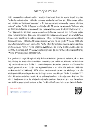 Niemcy a Polska
Hitler najprawdopodobniej miał też nadzieję, że do koalicji państw sojuszniczych przystąpi
Polska. 24 października 1938 roku podczas spotkania Joachima von Ribbentropa z Józe-
fem Lipskim, ambasadorem polskim w Berlinie, po raz pierwszy padły „propozycje tery-
torialne” wobec Polski. III Rzesza oczekiwała od II RP zgody na włączenie Wolnego Mia-
sta Gdańska do Rzeszy, przeprowadzenia eksterytorialnej autostrady i linii kolejowej przez
Prusy Wschodnie. Minister spraw zagranicznych Rzeszy zapewnił też, że Polska będzie
miała zagwarantowany dostęp do portu gdańskiego i gwarancję swoich praw w Gdańsku.
„Propozycję” powtórzono podczas spotkania Hitlera i ministra spraw zagranicznych Józefa
Becka w styczniu 1939 roku. Strona polska nie wyraziła na nią zgody. W marcu 1939 roku
pojawiło się już ultimatum niemieckie. Polska zdecydowanie je odrzuciła, opierając się na
przekonaniu, że Niemcy nie są jeszcze przygotowane do wojny, a jeśli nawet dojdzie do
konfliktu zbrojnego, to II RP wytrzyma atak niemiecki do momentu podjęcie przez Francję
i Wielką Brytanię działań pomocowych.
Rzeczywiście i Londyn, i Paryż udzieliły Polsce w kwietniu gwarancji, jednak – jak podkre-
ślają historycy – wcale nie oznaczało to, że wywiążą się z obietnic. Państwa zachodnie ra-
czej zamierzały zachęcić Polskę do stawiania oporu. Natomiast pewnym skutkiem udzie-
lonych gwarancji przez Londyn było wypowiedzenie przez Hitlera 28 kwietnia 1939 roku
polsko-niemieckiej deklaracji z 1934 roku o niestosowaniu przemocy, a kolejnym – anulo-
wanie przez III Rzeszę brytyjsko-niemieckiego układu morskiego z Wielką Brytanią (z 1935
roku). Hitler uzasadnił ten ostatni krok „polityką Londynu zmierzającą do okrążenia Nie-
miec”. Kolejny raz, teraz już oficjalnie (nie tylko podczas dwustronnych rozmów polsko-
niemieckich), przedstawił żądania wobec Polski, a ich efektem było przemówienie Becka.
Ćwiczenie 4.2.8
Aplikacja na epodreczniki.pl
Geneza II wojny światowej
421
 