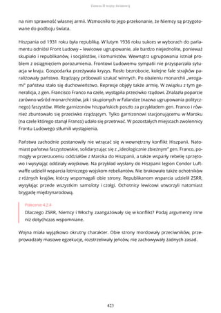 na nim sprawność własnej armii. Wzmocniło to jego przekonanie, że Niemcy są przygoto-
wane do podboju świata.
Hiszpania od 1931 roku była republiką. W lutym 1936 roku sukces w wyborach do parla-
mentu odniósł Front Ludowy – lewicowe ugrupowanie, ale bardzo niejednolite, ponieważ
skupiało i republikanów, i socjalistów, i komunistów. Wewnątrz ugrupowania istniał pro-
blem z osiągnięciem porozumienia. Frontowi Ludowemu sympatii nie przysparzała sytu-
acja w kraju. Gospodarka przeżywała kryzys. Rosło bezrobocie, kolejne fale strajków pa-
raliżowały państwo. Rządzący próbowali szukać winnych. Po obaleniu monarchii „wroga-
mi” państwa stało się duchowieństwo. Represje objęły także armię. W związku z tym ge-
neralicja, z gen. Francisco Franco na czele, wystąpiła przeciwko rządowi. Znalazła poparcie
zarówno wśród monarchistów, jak i skupionych w Falandze (nazwa ugrupowania politycz-
nego) faszystów. Wiele garnizonów hiszpańskich poszło za przykładem gen. Franco i rów-
nież zbuntowało się przeciwko rządzącym. Tylko garnizonowi stacjonującemu w Maroku
(na czele którego stanął Franco) udało się przetrwać. W pozostałych miejscach zwolennicy
Frontu Ludowego stłumili wystąpienia.
Państwa zachodnie postanowiły nie wtrącać się w wewnętrzny konflikt Hiszpanii. Nato-
miast państwa faszystowskie, solidaryzując się z „ideologicznie zbieżnym” gen. Franco, po-
mogły w przerzuceniu oddziałów z Maroka do Hiszpanii, a także wsparły rebelię sprzęto-
wo i wysyłając oddziały wojskowe. Na przykład wysłany do Hiszpanii legion Condor Luft-
waffe udzielił wsparcia lotniczego wojskom rebeliantów. Nie brakowało także ochotników
z różnych krajów, którzy wspomagali obie strony. Republikanom wsparcia udzielił ZSRR,
wysyłając przede wszystkim samoloty i czołgi. Ochotnicy lewicowi utworzyli natomiast
brygadę międzynarodową.
Polecenie 4.2.4
Dlaczego ZSRR, Niemcy i Włochy zaangażowały się w konflikt? Podaj argumenty inne
niż dotychczas wspomniane.
Wojna miała wyjątkowo okrutny charakter. Obie strony mordowały przeciwników, prze-
prowadzały masowe egzekucje, rozstrzeliwały jeńców, nie zachowywały żadnych zasad.
Geneza II wojny światowej
423
 