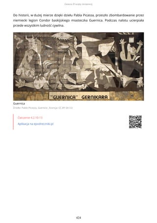 Do historii, w dużej mierze dzięki dziełu Pabla Picassa, przeszło zbombardowanie przez
niemiecki legion Condor baskijskiego miasteczka Guernica. Podczas nalotu ucierpiała
przede wszystkim ludność cywilna.
Guernica
Źródło: Pablo Picasso, Guernica , licencja: CC BY-SA 3.0
Ćwiczenie 4.2.10-13
Aplikacja na epodreczniki.pl
Geneza II wojny światowej
424
 