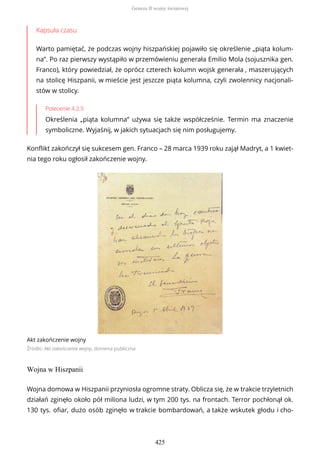 Kapsuła czasu
Warto pamiętać, że podczas wojny hiszpańskiej pojawiło się określenie „piąta kolum-
na”. Po raz pierwszy wystąpiło w przemówieniu generała Emilio Mola (sojusznika gen.
Franco), który powiedział, że oprócz czterech kolumn wojsk generała , maszerujących
na stolicę Hiszpanii, w mieście jest jeszcze piąta kolumna, czyli zwolennicy nacjonali-
stów w stolicy.
Polecenie 4.2.5
Określenia „piąta kolumna” używa się także współcześnie. Termin ma znaczenie
symboliczne. Wyjaśnij, w jakich sytuacjach się nim posługujemy.
Konflikt zakończył się sukcesem gen. Franco – 28 marca 1939 roku zajął Madryt, a 1 kwiet-
nia tego roku ogłosił zakończenie wojny.
Akt zakończenie wojny
Źródło: Akt zakończenie wojny, domena publiczna
Wojna w Hiszpanii
Wojna domowa w Hiszpanii przyniosła ogromne straty. Oblicza się, że w trakcie trzyletnich
działań zginęło około pół miliona ludzi, w tym 200 tys. na frontach. Terror pochłonął ok.
130 tys. ofiar, dużo osób zginęło w trakcie bombardowań, a także wskutek głodu i cho-
Geneza II wojny światowej
425
 