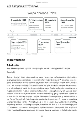 4.3. Kampania wrześniowa
Wojna obronna Polski
Źródło: Contentplus.pl sp. z o.o., licencja: CC BY 3.0
Wprowadzenie
P. Zychowicz
Pakt Ribbentrop–Beck czyli jak Polacy mogli u boku III Rzeszy pokonać Związek
Radziecki,
Żadna z licznych klęsk, które spadły na nasze nieszczęsne państwo w jego długich i tra-
gicznych dziejach, nie może się równać z klęską II wojny światowej. W jej trakcie obaj oku-
panci zamordowali miliony polskich obywateli. Warszawa i tysiące innych miast, miaste-
czek i wsi Rzeczypospolitej obrócone zostało w perzynę. Polska straciła połowę terytorium
oraz niepodległość na 60 lat. Jeszcze nigdy za swoje fatalne położenie geopolityczne –
między niemieckim młotem a rosyjskim kowadłem – nie zapłaciliśmy tak wysokiej ceny.
Właśnie rozmiar naszej klęski skłonił mnie do rozważań [...] Czy rzeczywiście Polska by-
ła skazana na porażkę? Czy tylu naszych rodaków musiało zginąć? Czy musieliśmy utra-
cić Ziemie Wschodnie? Po tych pytaniach pojawiły się następne. Czy skoro przegraliśmy
wojnę w sojuszu z Francją i Wielką Brytanią, to czy te sojusze były właściwie dobrane? Czy
naprawdę minister spraw zagranicznych Józef Beck nie miał w 1939 roku żadnego pola
do manewru? Odpowiedzi na te pytania są bardzo niepoprawne politycznie. Większość
historyków i publicystów zajmująca się genezą II wojny światowej unikała ich jak ognia.
Kampania wrześniowa
430
 