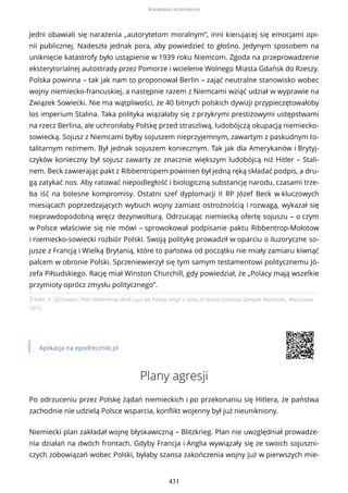Źródło: P. Zychowicz, Pakt Ribbentrop–Beck czyli jak Polacy mogli u boku III Rzeszy pokonać Związek Radziecki,, Warszawa
2012.
Aplikacja na epodreczniki.pl
Plany agresji
Po odrzuceniu przez Polskę żądań niemieckich i po przekonaniu się Hitlera, że państwa
zachodnie nie udzielą Polsce wsparcia, konflikt wojenny był już nieunikniony.
Niemiecki plan zakładał wojnę błyskawiczną – Blitzkrieg. Plan nie uwzględniał prowadze-
nia działań na dwóch frontach. Gdyby Francja i Anglia wywiązały się ze swoich sojuszni-
czych zobowiązań wobec Polski, byłaby szansa zakończenia wojny już w pierwszych mie-
Jedni obawiali się narażenia „autorytetom moralnym”, inni kierującej się emocjami opi-
nii publicznej. Nadeszła jednak pora, aby powiedzieć to głośno. Jedynym sposobem na
uniknięcie katastrofy było ustąpienie w 1939 roku Niemcom. Zgoda na przeprowadzenie
eksterytorialnej autostrady przez Pomorze i wcielenie Wolnego Miasta Gdańsk do Rzeszy.
Polska powinna – tak jak nam to proponował Berlin – zająć neutralne stanowisko wobec
wojny niemiecko-francuskiej, a następnie razem z Niemcami wziąć udział w wyprawie na
Związek Sowiecki. Nie ma wątpliwości, że 40 bitnych polskich dywizji przypieczętowałoby
los imperium Stalina. Taka polityka wiązałaby się z przykrymi prestiżowymi ustępstwami
na rzecz Berlina, ale uchroniłaby Polskę przed straszliwą, ludobójczą okupacją niemiecko-
sowiecką. Sojusz z Niemcami byłby sojuszem nieprzyjemnym, zawartym z paskudnym to-
talitarnym reżimem. Był jednak sojuszem koniecznym. Tak jak dla Amerykanów i Brytyj-
czyków konieczny był sojusz zawarty ze znacznie większym ludobójcą niż Hitler – Stali-
nem. Beck zawierając pakt z Ribbentropem powinien był jedną ręką składać podpis, a dru-
gą zatykać nos. Aby ratować niepodległość i biologiczną substancję narodu, czasami trze-
ba iść na bolesne kompromisy. Ostatni szef dyplomacji II RP Józef Beck w kluczowych
miesiącach poprzedzających wybuch wojny zamiast ostrożnością i rozwagą, wykazał się
nieprawdopodobną wręcz dezynwolturą. Odrzucając niemiecką ofertę sojuszu – o czym
w Polsce właściwie się nie mówi – sprowokował podpisanie paktu Ribbentrop-Mołotow
i niemiecko-sowiecki rozbiór Polski. Swoją politykę prowadził w oparciu o iluzoryczne so-
jusze z Francją i Wielką Brytanią, które to państwa od początku nie miały zamiaru kiwnąć
palcem w obronie Polski. Sprzeniewierzył się tym samym testamentowi politycznemu Jó-
zefa Piłsudskiego. Rację miał Winston Churchill, gdy powiedział, że „Polacy mają wszelkie
przymioty oprócz zmysłu politycznego”.
Kampania wrześniowa
431
 