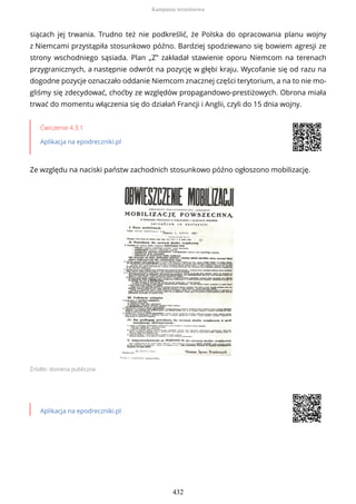 siącach jej trwania. Trudno też nie podkreślić, że Polska do opracowania planu wojny
z Niemcami przystąpiła stosunkowo późno. Bardziej spodziewano się bowiem agresji ze
strony wschodniego sąsiada. Plan „Z” zakładał stawienie oporu Niemcom na terenach
przygranicznych, a następnie odwrót na pozycję w głębi kraju. Wycofanie się od razu na
dogodne pozycje oznaczało oddanie Niemcom znacznej części terytorium, a na to nie mo-
gliśmy się zdecydować, choćby ze względów propagandowo-prestiżowych. Obrona miała
trwać do momentu włączenia się do działań Francji i Anglii, czyli do 15 dnia wojny.
Ćwiczenie 4.3.1
Aplikacja na epodreczniki.pl
Ze względu na naciski państw zachodnich stosunkowo późno ogłoszono mobilizację.
Źródło: domena publiczna
Aplikacja na epodreczniki.pl
Kampania wrześniowa
432
 