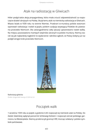 Atak na radiostację w Gliwicach
Hitler podjął także akcję propagandową, która miała zrzucić odpowiedzialność za rozpo-
częcie działań zbrojnych na Polskę. Służył temu atak na niemiecką radiostację w Gliwicach.
Miasto leżało w 1939 roku na terenie Niemiec. Przebrani w mundury polskie esesmani
opanowali radiostację i nadali w języku polskim audycję wzywającą Polaków do powsta-
nia przeciwko Niemcom. Dla uwiarygodnienia całej sytuacji upozorowano nawet walkę.
Na miejscu pozostawiono martwych więźniów ubranych w polskie mundury. Niemcy sta-
rali się jak najbardziej nagłośnić to wydarzenie i wkrótce ogłosili, że Polacy kolejny już raz
podjęli wrogie kroki przeciwko Niemcom.
Radiostacja gliwicka
Źródło: GregorioW, licencja: CC BY-SA 3.0
Początek walk
1 września 1939 roku w piątek o godzinie 4.45 rozpoczął się niemiecki atak na Polskę. Do
Zatoki Gdańskiej wpłynął pancernik Schleswig-Holstein i rozpoczął ostrzał polskiego gar-
nizonu na Westerplatte. Niemcy przekroczyli granicę II RP, niszcząc szlabany i polskie sym-
bole państwowe.
Kampania wrześniowa
433
 