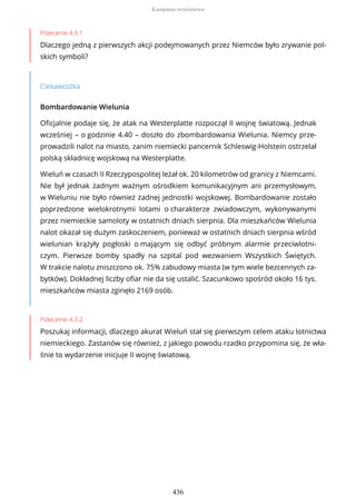 Polecenie 4.3.1
Dlaczego jedną z pierwszych akcji podejmowanych przez Niemców było zrywanie pol-
skich symboli?
Ciekawostka
Bombardowanie Wielunia
Oficjalnie podaje się, że atak na Westerplatte rozpoczął II wojnę światową. Jednak
wcześniej – o godzinie 4.40 – doszło do zbombardowania Wielunia. Niemcy prze-
prowadzili nalot na miasto, zanim niemiecki pancernik Schleswig-Holstein ostrzelał
polską składnicę wojskową na Westerplatte.
Wieluń w czasach II Rzeczypospolitej leżał ok. 20 kilometrów od granicy z Niemcami.
Nie był jednak żadnym ważnym ośrodkiem komunikacyjnym ani przemysłowym,
w Wieluniu nie było również żadnej jednostki wojskowej. Bombardowanie zostało
poprzedzone wielokrotnymi lotami o charakterze zwiadowczym, wykonywanymi
przez niemieckie samoloty w ostatnich dniach sierpnia. Dla mieszkańców Wielunia
nalot okazał się dużym zaskoczeniem, ponieważ w ostatnich dniach sierpnia wśród
wielunian krążyły pogłoski o mającym się odbyć próbnym alarmie przeciwlotni-
czym. Pierwsze bomby spadły na szpital pod wezwaniem Wszystkich Świętych.
W trakcie nalotu zniszczono ok. 75% zabudowy miasta (w tym wiele bezcennych za-
bytków). Dokładnej liczby ofiar nie da się ustalić. Szacunkowo spośród około 16 tys.
mieszkańców miasta zginęło 2169 osób.
Polecenie 4.3.2
Poszukaj informacji, dlaczego akurat Wieluń stał się pierwszym celem ataku lotnictwa
niemieckiego. Zastanów się również, z jakiego powodu rzadko przypomina się, że wła-
śnie to wydarzenie inicjuje II wojnę światową.
Kampania wrześniowa
436
 