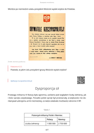 Wkrótce po niemieckim ataku prezydent Mościcki wydał orędzie do Polaków.
Źródło: domena publiczna
Polecenie 4.3.3
Powiedz, w jakim celu prezydent Ignacy Mościcki wydał orędzie?
Aplikacja na epodreczniki.pl
Dysproporcja sił
Przewaga militarna III Rzeszy była ogromna, zarówno pod względem liczby żołnierzy, jak
i ilości sprzętu wojskowego. Ponadto polski sprzęt był przestarzały, w większości nie do-
równywał uzbrojeniu armii niemieckiej, co także osłabiało możliwości obronne II RP.
Tabela 1.
Potencjał militarny Polski iPotencjał militarny Polski i NiemiecNiemiec
Polacy Niemcy
Liczba żołnierzy 1 000 000 2 750 000
Kampania wrześniowa
437
 