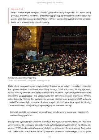 Polecenie 1.3.7
Znajdź ilustrację prezentującą obrady Zgromadzenia Ogólnego ONZ lub wykorzystaj
poniższą. Porównaj z ilustracją przedstawiającą sesję Zgromadzenia Ligi Narodów. Po-
wiedz, jakie dostrzegasz podobieństwa i różnice. Uwzględnij wygląd wnętrza, wyposa-
żenie sal oraz występujące na nich osoby.
Sala Zgromadzenia Ogólnego ONZ
Źródło: Sala Zgromadzenia Ogólnego ONZ, domena publiczna
Rada – była to najważniejsza instytucja Ligi. Składała się ze stałych i niestałych członków.
Początkowo stałymi przedstawicielami były: Francja, Wielka Brytania, Włochy i Japonia.
Grono to miały również zasilić Stany Zjednoczone, ale że nie ratyfikowały traktatu i wróciły
do polityki izolacjonizmu – nie uczestniczyły tym samym w pracach organizacji. W 1926
roku dołączyły Niemcy. Po wystąpieniu Niemiec i Japonii oraz przyjęciu ZSRR w latach
1933–1934 znowu było czterech członków stałych. W 1937 roku Radę opuściły Włochy,
a w 1940 usunięto z niej ZSRR (po agresji tego państwa na Finlandię).
kierunek polityki zagranicznej sprowadzający się do obrony interesów i bezpieczeń-
stwa własnego państwa.
Początkowo było czterech członków niestałych. Nie wyznaczono im kadencji. W 1926 roku
zmieniono to. Od tego czasu członków miało być dziewięciu i wybierano ich na 3-letnią ka-
dencję. W 1936 roku członków niestałych było już jedenastu. Do kompetencji Rady nale-
żało nakładanie sankcji, kontrola funkcjonowania systemu mandatowego, ochrona praw
Liga Narodów - geneza i cele powołania
43
 