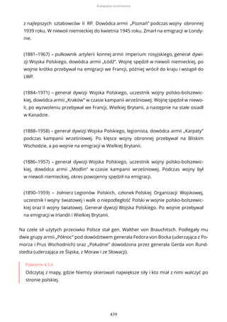 z najlepszych sztabowców II RP. Dowódca armii „Poznań” podczas wojny obronnej
1939 roku. W niewoli niemieckiej do kwietnia 1945 roku. Zmarł na emigracji w Londy-
nie.
(1881–1967) – pułkownik artylerii konnej armii imperium rosyjskiego, generał dywi-
zji Wojska Polskiego, dowódca armii „Łódź”. Wojnę spędził w niewoli niemieckiej, po
wojnie krótko przebywał na emigracji we Francji, później wrócił do kraju i wstąpił do
LWP.
(1884–1971) – generał dywizji Wojska Polskiego, uczestnik wojny polsko-bolszewic-
kiej, dowódca armii „Kraków” w czasie kampanii wrześniowej. Wojnę spędził w niewo-
li, po wyzwoleniu przebywał we Francji, Wielkiej Brytanii, a następnie na stałe osiadł
w Kanadzie.
(1888–1958) – generał dywizji Wojska Polskiego, legionista, dowódca armii „Karpaty”
podczas kampanii wrześniowej. Po klęsce wojny obronnej przebywał na Bliskim
Wschodzie, a po wojnie na emigracji w Wielkiej Brytanii.
(1886–1957) – generał dywizji Wojska Polskiego, uczestnik wojny polsko-bolszewic-
kiej, dowódca armii „Modlin” w czasie kampanii wrześniowej. Podczas wojny był
w niewoli niemieckiej, okres powojenny spędził na emigracji.
(1890–1959) – żołnierz Legionów Polskich, członek Polskiej Organizacji Wojskowej,
uczestnik I wojny światowej i walk o niepodległość Polski w wojnie polsko-bolszewic-
kiej oraz II wojny światowej. Generał dywizji Wojska Polskiego. Po wojnie przebywał
na emigracji w Irlandii i Wielkiej Brytanii.
Na czele sił użytych przeciwko Polsce stał gen. Walther von Brauchitsch. Podlegały mu
dwie grupy armii „Północ” pod dowództwem generała Fedora von Bocka (uderzająca z Po-
morza i Prus Wschodnich) oraz „Południe” dowodzona przez generała Gerda von Rund-
stedta (uderzająca ze Śląska, z Moraw i ze Słowacji).
Polecenie 4.3.4
Odczytaj z mapy, gdzie Niemcy skierowali największe siły i kto miał z nimi walczyć po
stronie polskiej.
Kampania wrześniowa
439
 