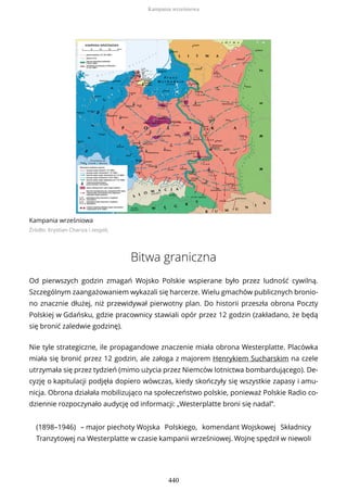 Kampania wrześniowa
Źródło: Krystian Chariza i zespół,
Bitwa graniczna
Od pierwszych godzin zmagań Wojsko Polskie wspierane było przez ludność cywilną.
Szczególnym zaangażowaniem wykazali się harcerze. Wielu gmachów publicznych bronio-
no znacznie dłużej, niż przewidywał pierwotny plan. Do historii przeszła obrona Poczty
Polskiej w Gdańsku, gdzie pracownicy stawiali opór przez 12 godzin (zakładano, że będą
się bronić zaledwie godzinę).
Nie tyle strategiczne, ile propagandowe znaczenie miała obrona Westerplatte. Placówka
miała się bronić przez 12 godzin, ale załoga z majorem Henrykiem Sucharskim na czele
utrzymała się przez tydzień (mimo użycia przez Niemców lotnictwa bombardującego). De-
cyzję o kapitulacji podjęła dopiero wówczas, kiedy skończyły się wszystkie zapasy i amu-
nicja. Obrona działała mobilizująco na społeczeństwo polskie, ponieważ Polskie Radio co-
dziennie rozpoczynało audycję od informacji: „Westerplatte broni się nadal”.
(1898–1946) – major piechoty Wojska Polskiego, komendant Wojskowej Składnicy
Tranzytowej na Westerplatte w czasie kampanii wrześniowej. Wojnę spędził w niewoli
Kampania wrześniowa
440
 