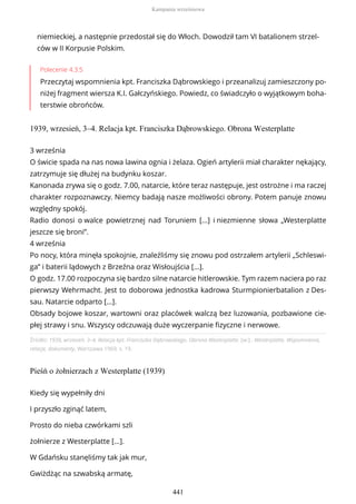 niemieckiej, a następnie przedostał się do Włoch. Dowodził tam VI batalionem strzel-
ców w II Korpusie Polskim.
Polecenie 4.3.5
Przeczytaj wspomnienia kpt. Franciszka Dąbrowskiego i przeanalizuj zamieszczony po-
niżej fragment wiersza K.I. Gałczyńskiego. Powiedz, co świadczyło o wyjątkowym boha-
terstwie obrońców.
1939, wrzesień, 3–4. Relacja kpt. Franciszka Dąbrowskiego. Obrona Westerplatte
Źródło: 1939, wrzesień, 3–4. Relacja kpt. Franciszka Dąbrowskiego. Obrona Westerplatte, [w:] , Westerplatte. Wspomnienia,
relacje, dokumenty, Warszawa 1969, s. 19.
Pieśń o żołnierzach z Westerplatte (1939)
3 września
O świcie spada na nas nowa lawina ognia i żelaza. Ogień artylerii miał charakter nękający,
zatrzymuje się dłużej na budynku koszar.
Kanonada zrywa się o godz. 7.00, natarcie, które teraz następuje, jest ostrożne i ma raczej
charakter rozpoznawczy. Niemcy badają nasze możliwości obrony. Potem panuje znowu
względny spokój.
Radio donosi o walce powietrznej nad Toruniem [...] i niezmienne słowa „Westerplatte
jeszcze się broni”.
4 września
Po nocy, która minęła spokojnie, znaleźliśmy się znowu pod ostrzałem artylerii „Schleswi-
ga” i baterii lądowych z Brzeźna oraz Wisłoujścia [...].
O godz. 17.00 rozpoczyna się bardzo silne natarcie hitlerowskie. Tym razem naciera po raz
pierwszy Wehrmacht. Jest to doborowa jednostka kadrowa Sturmpionierbatalion z Des-
sau. Natarcie odparto [...].
Obsady bojowe koszar, wartowni oraz placówek walczą bez luzowania, pozbawione cie-
płej strawy i snu. Wszyscy odczuwają duże wyczerpanie fizyczne i nerwowe.
Kiedy się wypełniły dni
I przyszło zginąć latem,
Prosto do nieba czwórkami szli
żołnierze z Westerplatte [...].
W Gdańsku stanęliśmy tak jak mur,
Gwiżdżąc na szwabską armatę,
Kampania wrześniowa
441
 