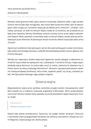 Źródło: Pieśń o żołnierzach z Westerplatte (1939), [w:] Konstanty Ildefons Gałczyński, Pieśni, Pranie 1953.
Niestety, bitwa graniczna była z góry skazana na porażkę. Zdawano sobie z tego sprawę.
Granica obrony była zbyt rozciągnięta, aby można było skutecznie stawić opór przeważa-
jącym siłom wroga. Już 2 września rozpoczął się odwrót armii „Pomorze” i „Kraków”, choć
należy zaznaczyć, że walki na Górnym Śląsku trwały do 22 września, ale prowadzone już
były przez bataliony Obrony Narodowej zasilone w dużej mierze przez byłych powstań-
ców śląskich. Wielu cywilnych uczestników walk na Górnym Śląsku zostało później zamor-
dowanych przez Niemców. W pierwszych dniach września odwrót rozpoczęła także armia
„Poznań”.
Ogromnym problemem dla walczących, ale też dla cywili próbujących szukać schronienia,
były naloty niemieckiego lotnictwa. Luftwaffe bombardowała polskie miasta i główne szla-
ki komunikacyjne.
Wkrótce po rozpoczęciu działań wojennych dyplomaci zaczęli zabiegać o nakłonienie za-
chodnich sojuszników do wywiązania się z zobowiązań. 3 września Francja i Anglia wypo-
wiedziały wojnę Niemcom, co można było uznać za sukces, zwłaszcza że obawiano się, iż
Polska stanie się ofiarą „kolejnego Monachium”. Mussolini zaproponował bowiem zwoła-
nie międzynarodowej konferencji, która miała „zapewnić pokój” czy raczej „uratować po-
kój”. Nie było jednak dalszego ciągu polityki ustępstw.
Dziwna wojna
Wypowiedzenie wojny przez państwa zachodnie przyjęto bardzo entuzjastycznie. Józef
Beck pojawił się na balkonie ambasady angielskiej w Warszawie. Mimo przeprowadza-
nych przez Niemcy nalotów tłumy pojawiły się przed placówkami dyplomatycznymi Fran-
cji i Anglii.
Ćwiczenie 4.3.3
Aplikacja na epodreczniki.pl
Radość była jednak przedwczesna. Sojusznicy nie podjęli działań zbrojnych. Rozrzucili
z samolotów ulotki propagandowe kierowane do żołnierzy niemieckich i okopali się na li-
nii Maginota, rozpoczynając tzw. dziwną wojnę.
Teraz wznosimy się wśród chmur,
Żołnierze z Westerplatte.
Kampania wrześniowa
442
 