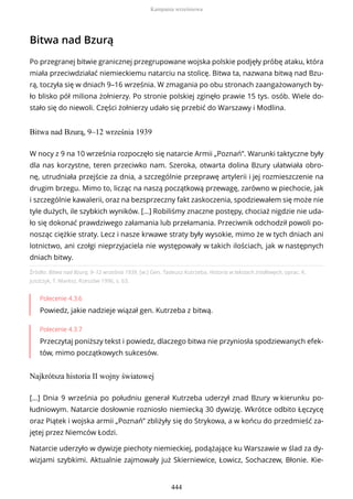 Bitwa nad Bzurą
Po przegranej bitwie granicznej przegrupowane wojska polskie podjęły próbę ataku, która
miała przeciwdziałać niemieckiemu natarciu na stolicę. Bitwa ta, nazwana bitwą nad Bzu-
rą, toczyła się w dniach 9–16 września. W zmagania po obu stronach zaangażowanych by-
ło blisko pół miliona żołnierzy. Po stronie polskiej zginęło prawie 15 tys. osób. Wiele do-
stało się do niewoli. Części żołnierzy udało się przebić do Warszawy i Modlina.
Bitwa nad Bzurą, 9–12 września 1939
Źródło: Bitwa nad Bzurą, 9–12 września 1939, [w:] Gen. Tadeusz Kutrzeba, Historia w tekstach źródłowych, oprac. K.
Juszczyk, T. Maresz, Rzeszów 1996, s. 63.
Polecenie 4.3.6
Powiedz, jakie nadzieje wiązał gen. Kutrzeba z bitwą.
Polecenie 4.3.7
Przeczytaj poniższy tekst i powiedz, dlaczego bitwa nie przyniosła spodziewanych efek-
tów, mimo początkowych sukcesów.
Najkrótsza historia II wojny światowej
W nocy z 9 na 10 września rozpoczęło się natarcie Armii „Poznań”. Warunki taktyczne były
dla nas korzystne, teren przeciwko nam. Szeroka, otwarta dolina Bzury ułatwiała obro-
nę, utrudniała przejście za dnia, a szczególnie przeprawę artylerii i jej rozmieszczenie na
drugim brzegu. Mimo to, licząc na naszą początkową przewagę, zarówno w piechocie, jak
i szczególnie kawalerii, oraz na bezsprzeczny fakt zaskoczenia, spodziewałem się może nie
tyle dużych, ile szybkich wyników. […] Robiliśmy znaczne postępy, chociaż nigdzie nie uda-
ło się dokonać prawdziwego załamania lub przełamania. Przeciwnik odchodził powoli po-
nosząc ciężkie straty. Lecz i nasze krwawe straty były wysokie, mimo że w tych dniach ani
lotnictwo, ani czołgi nieprzyjaciela nie występowały w takich ilościach, jak w następnych
dniach bitwy.
[...] Dnia 9 września po południu generał Kutrzeba uderzył znad Bzury w kierunku po-
łudniowym. Natarcie dosłownie rozniosło niemiecką 30 dywizję. Wkrótce odbito Łęczycę
oraz Piątek i wojska armii „Poznań” zbliżyły się do Strykowa, a w końcu do przedmieść za-
jętej przez Niemców Łodzi.
Natarcie uderzyło w dywizje piechoty niemieckiej, podążające ku Warszawie w ślad za dy-
wizjami szybkimi. Aktualnie zajmowały już Skierniewice, Łowicz, Sochaczew, Błonie. Kie-
Kampania wrześniowa
444
 