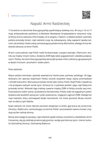Aplikacja na epodreczniki.pl
Napaść Armii Radzieckiej
17 września na obrońców Rzeczypospolitej spadł kolejny dotkliwy cios. W nocy z 16 na 17
maja ambasadorowi polskiemu w Moskwie Wacławowi Grzybowskiemu wręczono notę,
w której strona radziecka informowała, że w związku z faktem, iż władze polskie i państwo
polskie przestały istnieć, rząd radziecki czuje się zobowiązany, żeby zapewnić opiekę lud-
ności ukraińskiej i białoruskiej zamieszkującej polskie Kresy Wschodnie, dlatego Armia Ra-
dziecka wkracza na teren Polski.
W tym czasie jednak rząd Polski nadal funkcjonował, a wojska walczyły z Niemcami, bro-
niła się między innymi stolica. Działania ZSRR były także pogwałceniem układów podpisa-
nych z Polską. Na teren Rzeczypospolitej wkroczyło prawie milion żołnierzy zgrupowanych
w dwóch frontach: ukraińskim i białoruskim.
Nota radziecka
Wojna polsko-niemiecka ujawniła wewnętrzne bankructwo państwa polskiego. W ciągu
dziesięciu dni operacji wojennych Polska utraciła wszystkie swoje rejony przemysłowe
i ośrodki kulturalne. Warszawa przestała istnieć jako stolica Polski. Rząd Polski rozpadł się
i nie przejawia żadnych oznak życia. Oznacza to, iż państwo polskie i jego rząd faktycznie
przestały istnieć. Wskutek tego traktaty zawarte między ZSRR a Polską utraciły swą moc.
Pozostawiona sobie samej i pozbawiona kierownictwa, Polska stała się wygodnym polem
działania dla wszelkich poczynań i prób zaskoczenia, mogących zagrozić ZSRR. Dlatego też
rząd radziecki, który zachowywał dotąd neutralność, nie może pozostać dłużej neutral-
nym w obliczu tych faktów.
Rząd radziecki nie może również pozostać obojętnym w chwili, gdy bracia tej samej krwi,
Ukraińcy i Białorusini, zamieszkujący na terenie Polski i pozostawieni swemu losowi, znaj-
dują się bez żadnej obrony.
Biorąc pod uwagę tę sytuację, rząd radziecki wydał rozkazy naczelnemu dowództwu Armii
Czerwonej, aby jej oddziały przekroczyły granicę i wzięły pod obronę życie i mienie ludno-
ści Zachodniej Ukrainy i Zachodniej Białorusi.
Kampania wrześniowa
446
 