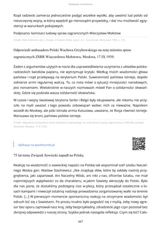 Źródło: Nota radziecka, [w:] , Zmowa. IV rozbiór Polski, oprac. A. L. Szcześniak, Warszawa 1990, s. 135.
Odpowiedź ambasadora Polski Wacława Grzybowskiego na notę ministra spraw
zagranicznych ZSRR Wiaczesława Mołotowa, Moskwa, 17 IX 1939.
Źródło: Odpowiedź ambasadora Polski Wacława Grzybowskiego na notę ministra spraw zagranicznych ZSRR Wiaczesława
Mołotowa, Moskwa, 17 IX 1939..
Aplikacja na epodreczniki.pl
75 lat temu Związek Sowiecki napadł na Polskę
Rząd radziecki zamierza jednocześnie podjąć wszelkie wysiłki, aby uwolnić lud polski od
nieszczęsnej wojny, w którą wpędzili go nierozsądni przywódcy, i dać mu możliwość egzy-
stencji w warunkach pokojowych.
Podpisano: komisarz ludowy spraw zagranicznych Wieczysław Mołotow
Żaden z argumentów użytych w nocie dla usprawiedliwienia uczynienia z układów polsko-
radzieckich świstków papieru, nie wytrzymuje krytyki. Według moich wiadomości głowa
państwa i rząd przebywają na terytorium Polski. Suwerenność państwa istnieje, dopóki
żołnierze armii regularnej walczą. To, co nota mówi o sytuacji mniejszości narodowych,
jest nonsensem. Wielokrotnie w naszych rozmowach mówił Pan o solidarności słowiań-
skiej. Gdzie się podziała wasza solidarność słowiańska.
W czasie I wojny światowej terytoria Serbii i Belgii były okupowane, ale nikomu nie przy-
szło na myśl uważać z tego powodu zobowiązań wobec nich za nieważne. Napoleon
wszedł do Moskwy, ale póki istniała armia Kutuzowa, uważano, że Rosja również istnieje.
Warszawa się broni, państwo polskie istnieje.
Reakcję na wiadomość o sowieckiej napaści na Polskę tak wspominał szef sztabu Naczel-
nego Wodza gen. Wacław Stachiewicz: „Nie znajduję słów, które by oddały nastrój przy-
gnębienia, jaki zapanował. Ani Naczelny Wódz, ani nikt z nas, oficerów Sztabu, nie miał
najmniejszych wątpliwości co do charakteru, w jakim Sowiety wkroczyły do Polski. Było
dla nas jasne, że dostaliśmy podstępny cios w plecy, który przesądzał ostatecznie o lo-
sach kampanii i niweczył ostatnią nadzieję prowadzenia zorganizowanej walki na terenie
Polski. [...] W pierwszym momencie spontaniczną reakcją na otrzymane wiadomości był
odruch bić się z Sowietami. Po prostu trudno było pogodzić się z myślą, żeby nowy agre-
sor bez oporu zajmował nasz kraj, żeby bezprzykładny, zdradziecki jego czyn pozostał bez
zbrojnej odpowiedzi z naszej strony. Szybko jednak nastąpiła refleksja. Czym się bić? Cało-
Kampania wrześniowa
447
 