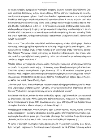 ść wojsk zwrócona była przeciw Niemcom, związana ciężkimi walkami odwrotowymi. Gra-
nicę sowiecką dozorowały jedynie słabe oddziały KOP, za którymi znajdowały się różne lu-
źne formacje etapowe, tyłowe, dowództwa lokalne i wyewakuowane z zachodniej części
Polski itp. Walkę tymi wojskami prowadzić było niemożliwe. A zresztą w jakim celu? Wo-
bec masowej inwazji sowieckiej, walka taka żadnego konkretnego rezultatu dać nie mo-
gła. Chodzić mogło tylko o jeden cel – o zbrojną demonstrację, protest wobec świata prze-
ciwko podstępnej agresji drugiego wroga. A protestem tym były strzały cofających się od-
działów KOP, skierowane przeciw czołowym oddziałom najeźdźcy. Poza to Naczelny Wódz
nie chciał wychodzić, widząc niemożliwość i bezcelowość jakiejkolwiek walki z Sowietami
w tych warunkach”.
Wieczorem 17 września Naczelny Wódz wydał następujący rozkaz (dyrektywę): „Sowiety
wkroczyły. Nakazuję ogólne wycofanie na Rumunię i Węgry najkrótszymi drogami. Z bol-
szewikami nie walczyć, chyba w razie natarcia z ich strony albo próby rozbrojenia oddzia-
łów. Zadanie Warszawy i miast, które miały się bronić przed Niemcami – bez zmian. Mia-
sta, do których podejdą bolszewicy, powinny z nimi pertraktować w sprawie wyjścia garni-
zonów do Węgier lub Rumunii”.
Władze polskie wzywając do unikania walki z Armią Czerwoną nie uznały jej wkroczenia
za powód do wypowiedzenia wojny i nie zerwały stosunków dyplomatycznych z Moskwą.
Zaistniała sytuacja zadecydowała o tym, iż w nocy z 17 na 18 września prezydent Ignacy
Mościcki wraz z rządem polskim i korpusem dyplomatycznym przekroczył granicę rumuń-
ską, planując przedostanie się do Francji. Razem z nimi terytorium polskie opuścił Naczel-
ny Wódz marszałek Edward Śmigły-Rydz.
Zdaniem prof. Pawła Wieczorkiewicza, rozkaz marszałka Śmigłego-Rydza wydany 17 wrze-
śnia „wprowadził w efekcie zamęt i utrudnił, czy wręcz uniemożliwił organizację obrony
Kresów Wschodnich, tam gdzie istniały po temu jakiekolwiek szanse”.
Rozkaz ten nie dotarł jednak do wielu oddziałów, a przez część dowódców uznany został
za prowokację. Do starć z Armią Czerwoną dochodziło w wielu miejscach. Na Polesiu i Wo-
łyniu improwizowana grupa KOP dowodzona przez gen. Wilhelma Orlika-Rueckemanna
stoczyła z Sowietami kilkanaście potyczek i dwie bitwy [...].
Wkraczającym oddziałom Armii Czerwonej opór stawiały również miasta, wśród których
najbardziej zacięty i tragiczny bój stoczyło Grodno. Walki z Wehrmachtem i Armią Czerwo-
ną toczyła dowodzona przez gen. Franciszka Kleeberga Samodzielna Grupa Operacyjna
„Polesie”, w skład której weszli m.in. marynarze Pińskiej Flotylli Wojennej. [...]
W sumie w starciach z Armią Czerwoną zginęło ok. 2,5 tys. polskich żołnierzy, a ok. 20 tys.
było rannych i zaginionych. Do niewoli sowieckiej dostało się ok. 250 tys. żołnierzy, w tym
Kampania wrześniowa
448
 