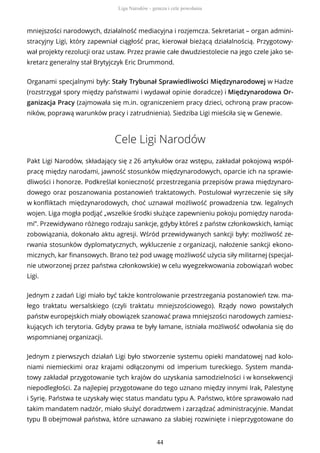 mniejszości narodowych, działalność mediacyjna i rozjemcza. Sekretariat – organ admini-
stracyjny Ligi, który zapewniał ciągłość prac, kierował bieżącą działalnością. Przygotowy-
wał projekty rezolucji oraz ustaw. Przez prawie całe dwudziestolecie na jego czele jako se-
kretarz generalny stał Brytyjczyk Eric Drummond.
Organami specjalnymi były: Stały Trybunał Sprawiedliwości Międzynarodowej w Hadze
(rozstrzygał spory między państwami i wydawał opinie doradcze) i Międzynarodowa Or-
ganizacja Pracy (zajmowała się m.in. ograniczeniem pracy dzieci, ochroną praw pracow-
ników, poprawą warunków pracy i zatrudnienia). Siedziba Ligi mieściła się w Genewie.
Cele Ligi Narodów
Pakt Ligi Narodów, składający się z 26 artykułów oraz wstępu, zakładał pokojową współ-
pracę między narodami, jawność stosunków międzynarodowych, oparcie ich na sprawie-
dliwości i honorze. Podkreślał konieczność przestrzegania przepisów prawa międzynaro-
dowego oraz poszanowania postanowień traktatowych. Postulował wyrzeczenie się siły
w konfliktach międzynarodowych, choć uznawał możliwość prowadzenia tzw. legalnych
wojen. Liga mogła podjąć „wszelkie środki służące zapewnieniu pokoju pomiędzy naroda-
mi”. Przewidywano różnego rodzaju sankcje, gdyby któreś z państw członkowskich, łamiąc
zobowiązania, dokonało aktu agresji. Wśród przewidywanych sankcji były: możliwość ze-
rwania stosunków dyplomatycznych, wykluczenie z organizacji, nałożenie sankcji ekono-
micznych, kar finansowych. Brano też pod uwagę możliwość użycia siły militarnej (specjal-
nie utworzonej przez państwa członkowskie) w celu wyegzekwowania zobowiązań wobec
Ligi.
Jednym z zadań Ligi miało być także kontrolowanie przestrzegania postanowień tzw. ma-
łego traktatu wersalskiego (czyli traktatu mniejszościowego). Rządy nowo powstałych
państw europejskich miały obowiązek szanować prawa mniejszości narodowych zamiesz-
kujących ich terytoria. Gdyby prawa te były łamane, istniała możliwość odwołania się do
wspomnianej organizacji.
Jednym z pierwszych działań Ligi było stworzenie systemu opieki mandatowej nad kolo-
niami niemieckimi oraz krajami odłączonymi od imperium tureckiego. System manda-
towy zakładał przygotowanie tych krajów do uzyskania samodzielności i w konsekwencji
niepodległości. Za najlepiej przygotowane do tego uznano między innymi Irak, Palestynę
i Syrię. Państwa te uzyskały więc status mandatu typu A. Państwo, które sprawowało nad
takim mandatem nadzór, miało służyć doradztwem i zarządzać administracyjnie. Mandat
typu B obejmował państwa, które uznawano za słabiej rozwinięte i nieprzygotowane do
Liga Narodów - geneza i cele powołania
44
 