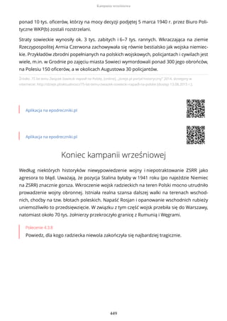 Źródło: 75 lat temu Związek Sowiecki napadł na Polskę, [online], „dzieje.pl portal historyczny” 2014, dostępny w
internecie: http://dzieje.pl/aktualnosci/75-lat-temu-zwiazek-sowiecki-napadl-na-polske [dostęp 13.08.2015 r.].
Aplikacja na epodreczniki.pl
Aplikacja na epodreczniki.pl
Koniec kampanii wrześniowej
Według niektórych historyków niewypowiedzenie wojny i niepotraktowanie ZSRR jako
agresora to błąd. Uważają, że pozycja Stalina byłaby w 1941 roku (po najeździe Niemiec
na ZSRR) znacznie gorsza. Wkroczenie wojsk radzieckich na teren Polski mocno utrudniło
prowadzenie wojny obronnej. Istniała realna szansa dalszej walki na terenach wschod-
nich, choćby na tzw. błotach poleskich. Napaść Rosjan i opanowanie wschodnich rubieży
uniemożliwiło to przedsięwzięcie. W związku z tym część wojsk przebiła się do Warszawy,
natomiast około 70 tys. żołnierzy przekroczyło granicę z Rumunią i Węgrami.
Polecenie 4.3.8
Powiedz, dla kogo radziecka niewola zakończyła się najbardziej tragicznie.
ponad 10 tys. oficerów, którzy na mocy decyzji podjętej 5 marca 1940 r. przez Biuro Poli-
tyczne WKP(b) zostali rozstrzelani.
Straty sowieckie wynosiły ok. 3 tys. zabitych i 6–7 tys. rannych. Wkraczająca na ziemie
Rzeczypospolitej Armia Czerwona zachowywała się równie bestialsko jak wojska niemiec-
kie. Przykładów zbrodni popełnianych na polskich wojskowych, policjantach i cywilach jest
wiele, m.in. w Grodnie po zajęciu miasta Sowieci wymordowali ponad 300 jego obrońców,
na Polesiu 150 oficerów, a w okolicach Augustowa 30 policjantów.
Kampania wrześniowa
449
 