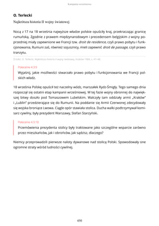 O. Terlecki
Najkrótsza historia II wojny światowej
Źródło: O. Terlecki, Najkrótsza historia II wojny światowej, Kraków 1984, s. 47–48.
Polecenie 4.3.9
Wyjaśnij, jakie możliwości stwarzało prawo pobytu i funkcjonowania we Francji pol-
skich władz.
18 września Polskę opuścił też naczelny wódz, marszałek Rydz-Śmigły. Tego samego dnia
rozpoczął się ostatni etap kampanii wrześniowej. W tej fazie wojny obronnej do najwięk-
szej bitwy doszło pod Tomaszowem Lubelskim. Walczyły tam oddziały armii „Kraków”
i „Lublin” przedzierające się do Rumunii. Na poddanie się Armii Czerwonej zdecydowały
się wojska broniące Lwowa. Ciągle opór stawiała stolica. Ducha walki podtrzymywał komi-
sarz cywilny, były prezydent Warszawy, Stefan Starzyński.
Polecenie 4.3.10
Przemówienia prezydenta stolicy były traktowane jako szczególne wsparcie zarówno
przez mieszkańców, jak i obrońców. Jak sądzisz, dlaczego?
Niemcy przeprowadzili pierwsze naloty dywanowe nad stolicą Polski. Spowodowały one
ogromne straty wśród ludności cywilnej.
Nocą z 17 na 18 września najwyższe władze polskie opuściły kraj, przekraczając granicę
rumuńską. Zgodnie z prawem międzynarodowym i precedensem belgijskim z wojny po-
przedniej miały zapewnione we Francji tzw. droit de residence, czyli prawo pobytu i funk-
cjonowania, Rumuni zaś, również sojusznicy, mieli zapewnić droit de passage, czyli prawo
tranzytu.
Kampania wrześniowa
450
 