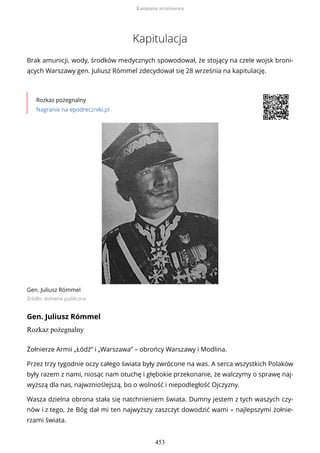Kapitulacja
Brak amunicji, wody, środków medycznych spowodował, że stojący na czele wojsk broni-
ących Warszawy gen. Juliusz Rómmel zdecydował się 28 września na kapitulację.
Rozkaz pożegnalny
Nagranie na epodreczniki.pl
Gen. Juliusz Rómmel
Źródło: domena publiczna
Gen. Juliusz Rómmel
Rozkaz pożegnalny
Żołnierze Armii „Łódź” i „Warszawa” – obrońcy Warszawy i Modlina.
Przez trzy tygodnie oczy całego świata były zwrócone na was. A serca wszystkich Polaków
były razem z nami, niosąc nam otuchę i głębokie przekonanie, że walczymy o sprawę naj-
wyższą dla nas, najwznioślejszą, bo o wolność i niepodległość Ojczyzny.
Wasza dzielna obrona stała się natchnieniem świata. Dumny jestem z tych waszych czy-
nów i z tego, że Bóg dał mi ten najwyższy zaszczyt dowodzić wami – najlepszymi żołnie-
rzami świata.
Kampania wrześniowa
453
 