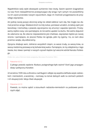 Źródło: Gen. Juliusz Rómmel, Rozkaz pożegnalny, Warszawa 29 września 1939 r..
Polecenie 4.3.12
Z jakiego powodu wydanie Rozkazu pożegnalnego było ważne? Oceń jego propagan-
dowy i polityczny charakter.
22 września 1939 roku w Brześciu nad Bugiem odbyła się wspólna defilada wojsk radziec-
kich i niemieckich, a wcześniej – rozmowy na temat dalszych walk na ziemiach polskich
i ich okupacji (zob. lekcja Dwie okupacje).
Polecenie 4.3.13
Powiedz, co można sądzić o stosunkach radziecko-niemieckich na podstawie poniż-
szych zdjęć.
Wypełniliście swój ciężki obowiązek sumiennie i bez reszty. Swoim oporem ściągnęliście
na nasz front niewspółmiernie przewyższające siły wroga i tym samym nie pozwoliliśmy
na ich użycie przeciwko naszym sojusznikom, dając im możność przygotowania do przy-
szłego zwycięstwa.
Ani jednej naszej pozycji obronnej wróg nie zdołał odebrać nam siłą. Nie mogła nas zła-
mać przemoc wroga. Składacie broń na mój rozkaz, ponieważ uznałem, że dalszy opór jest
bezcelowy i niemożliwy z powodu wyczerpania się amunicji i zapasów żywności. Przeży-
wamy ciężkie czasy. Lecz pamiętajcie, że nie wolno upadać na duchu. Nie wolno dopuścić
do załamania się. Bo obecne niepowodzenie jest chwilowe, zwycięstwo będzie po naszej
stronie. I pamiętajcie, że: Jeszcze Polska nie zginęła, póki my żyjemy. I to, co nam obca
przemoc wzięła, siłą odbierzemy.
Ojczyzna dziękuje wam, żołnierze wszystkich stopni, za wasze trudy, za waszą krew, za
waszą niezłomną postawę w tej bohaterskiej walce. Pamiętajcie, że my odejdziemy z tego
świata, lecz sława i pamięć o naszych czynach będzie żyć wiecznie wśród Narodu Polskie-
go.
Kampania wrześniowa
454
 
