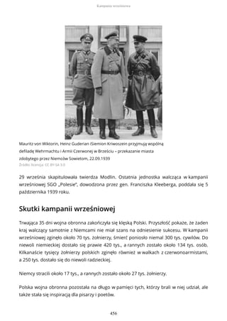 Mauritz von Wiktorin, Heinz Guderian iSiemion Kriwoszein przyjmują wspólną
defiladę Wehrmachtu i Armii Czerwonej w Brześciu – przekazanie miasta
zdobytego przez Niemców Sowietom, 22.09.1939
Źródło: licencja: CC BY-SA 3.0
29 września skapitulowała twierdza Modlin. Ostatnia jednostka walcząca w kampanii
wrześniowej SGO „Polesie”, dowodzona przez gen. Franciszka Kleeberga, poddała się 5
października 1939 roku.
Skutki kampanii wrześniowej
Trwająca 35 dni wojna obronna zakończyła się klęską Polski. Przyszłość pokaże, że żaden
kraj walczący samotnie z Niemcami nie miał szans na odniesienie sukcesu. W kampanii
wrześniowej zginęło około 70 tys. żołnierzy, śmierć poniosło niemal 300 tys. cywilów. Do
niewoli niemieckiej dostało się prawie 420 tys., a rannych zostało około 134 tys. osób.
Kilkanaście tysięcy żołnierzy polskich zginęło również w walkach z czerwonoarmistami,
a 250 tys. dostało się do niewoli radzieckiej.
Niemcy stracili około 17 tys., a rannych zostało około 27 tys. żołnierzy.
Polska wojna obronna pozostała na długo w pamięci tych, którzy brali w niej udział, ale
także stała się inspiracją dla pisarzy i poetów.
Kampania wrześniowa
456
 