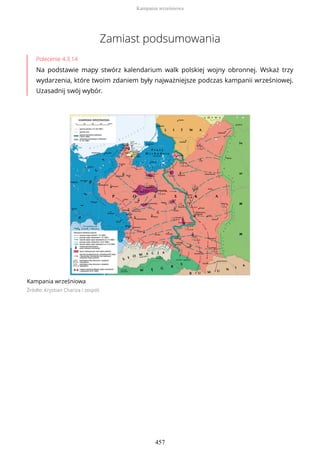 Zamiast podsumowania
Polecenie 4.3.14
Na podstawie mapy stwórz kalendarium walk polskiej wojny obronnej. Wskaż trzy
wydarzenia, które twoim zdaniem były najważniejsze podczas kampanii wrześniowej.
Uzasadnij swój wybór.
Kampania wrześniowa
Źródło: Krystian Chariza i zespół,
Kampania wrześniowa
457
 