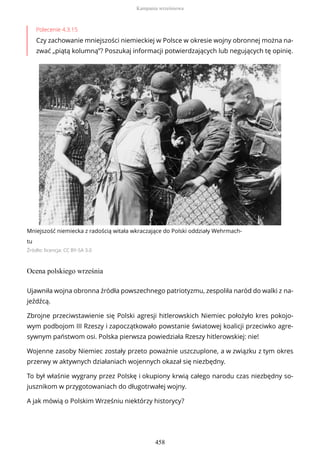 Polecenie 4.3.15
Czy zachowanie mniejszości niemieckiej w Polsce w okresie wojny obronnej można na-
zwać „piątą kolumną”? Poszukaj informacji potwierdzających lub negujących tę opinię.
Mniejszość niemiecka z radością witała wkraczające do Polski oddziały Wehrmach-
tu
Źródło: licencja: CC BY-SA 3.0
Ocena polskiego września
Ujawniła wojna obronna źródła powszechnego patriotyzmu, zespoliła naród do walki z na-
jeźdźcą.
Zbrojne przeciwstawienie się Polski agresji hitlerowskich Niemiec położyło kres pokojo-
wym podbojom III Rzeszy i zapoczątkowało powstanie światowej koalicji przeciwko agre-
sywnym państwom osi. Polska pierwsza powiedziała Rzeszy hitlerowskiej: nie!
Wojenne zasoby Niemiec zostały przeto poważnie uszczuplone, a w związku z tym okres
przerwy w aktywnych działaniach wojennych okazał się niezbędny.
To był właśnie wygrany przez Polskę i okupiony krwią całego narodu czas niezbędny so-
jusznikom w przygotowaniach do długotrwałej wojny.
A jak mówią o Polskim Wrześniu niektórzy historycy?
Kampania wrześniowa
458
 