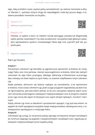 tego, żeby w krótkim czasie uzyskać pełną samodzielność, np. kolonie niemieckie w Afry-
ce. Mandat C – państwa, których droga do niepodległości miała być jeszcze długa, m.in.
dawne posiadłości niemieckie na Pacyfiku.
Ćwiczenie 1.3.1
Aplikacja na epodreczniki.pl
Polecenie 1.3.8
Powiedz, co sądzisz o teorii, że niektóre narody wymagają czasowej lub długotrwałej
opieki państw rozwiniętych? Czy takie przekonanie rzeczywiście było głównym powo-
dem wprowadzenia systemu mandatowego? Może były inne czynniki? Jeśli tak, po-
wiedz jakie.
Nagranie na epodreczniki.pl
Pakt Ligii Narodów
Artykuł 1
Pierwotnymi członkami Ligi Narodów są sygnatariusze wymienieni w Aneksie do niniej-
szego Paktu oraz inne państwa, również wyszczególnione w Aneksie, które bez żadnych
zastrzeżeń do tego Paktu przystąpią, składając deklarację w Sekretariacie w przeciągu
dwu miesięcy od chwili wejścia w życie Paktu, co zostanie notyfikowane innym członkom
Ligi.
Każde państwo, dominium lub kolonia rządzące się samodzielnie, a nie wymienione
w Aneksie, może zostać członkiem Ligi, jeżeli za jego przyjęciem wypowiedzą się dwie trze-
cie Zgromadzenia, pod warunkiem jednak, że da ono rzeczywiste rękojmię swych szcze-
rych zamiarów przestrzegania zobowiązań międzynarodowych oraz że przyjmie ustalone
przez Ligę normy dla swych sił zbrojnych oraz swych zbrojeń lądowych, morskich i lotni-
czych.
Każdy członek Ligi może za dwuletnim uprzedzeniem wystąpić z Ligi pod warunkiem, że
wypełni do chwili wystąpienia wszystkie swoje międzynarodowe zobowiązania wraz z zo-
bowiązaniami wynikającymi z niniejszego Paktu.
Artykuł 8
Członkowie Ligi uznają, że utrzymanie pokoju wymaga zmniejszenia zbrojeń narodowych
do minimum dającego się pogodzić z bezpieczeństwem narodowym oraz z egzekucją zo-
bowiązań międzynarodowych przez wspólną akcję.
Liga Narodów - geneza i cele powołania
45
 