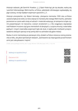 Źródło: Ocena polskiego września, [w:] T. Jurga, Wrzesień 1939, Warszawa 1970, s. 153–154.
Aplikacja na epodreczniki.pl
Ćwiczenie 4.3.8
Aplikacja na epodreczniki.pl
Historyk radziecki, płk Danił M. Proektor: „[…] Opór Polski był, jak się okazało, realną siłą
i pochód hitlerowskiego Wehrmachtu w Polsce, jakkolwiek olśniewające wydawałyby się
jego sukcesy, nie był zwykłym wojennym spacerem […]”.
Historyk amerykański, mjr Robert Kennedy: „Kampania niemiecka 1939 roku w Polsce
uważana była przez wielu za nieco więcej niż manewry dla nowego Wehrmachtu. Jednakże
poniesione w czasie walk straty w ludziach i materiale wskazują, że kampania ta była czy-
mś poważniejszym niż ćwiczenia z ostrym strzelaniem [...]. Dla osiągnięcia zwycięstwa
nad Polakami musiano użyć gros niemieckich sił zbrojnych, a zużycie amunicji, materiałów
pędnych i innych materiałów wojennych było tak duże, iż wykluczało możliwość przepro-
wadzenia dalszych operacji w tej samej skali na zachodzie lub gdzie indziej”.
Rozkaz 4 armii niemieckiej po pierwszym dniu działań w Polsce streszcza ocenę przeciw-
nika w kilku, ale jakże wymownych słowach: „Zachowanie się nieprzyjaciela przed frontem
armii jest zdecydowane i mężne”.
Kampania wrześniowa
459
 