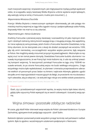 Źródło: Antoni Czubiński, Historia powszechna XX wieku, Warszawa 2003, s. 300.
Polecenie 4.4.1
Oceń, czy z przedstawionych wspomnień wynika, że wojnę można było łatwo stłumić,
gdyby tylko sojusznicy Polski wywiązali się ze swoich zobowiązań. Uzasadnij swoją opi-
nię.
Wojna zimowa i pozostałe zdobycze radzieckie
W czasie, gdy Adolf Hitler skierował swoje wojska do Polski i planował działania w Europie
Zachodniej, agresywne kroki podjął jego sojusznik – Józef Stalin.
Radziecki dyktator postanowił przede wszystkim przejąć kontrolę nad państwami nadbał-
tyckimi. Było to zgodne z wcześniejszymi ustaleniami podpisanymi z Niemcami.
niach marynarki wojennej i sił powietrznych. Jak mógł poważnie myślący polityk wyobrazić
sobie, że w wypadku wojny światowej Wielka Brytania uniknie wysłania wojsk lądowych,
aby walczyły ramię w ramię z Francuzami, trudno jest zrozumieć [...].
Wspomnienia Winstona Churchilla
Francja i Wielka Brytania z niewzruszonym spokojem obserwowały, jak cała potęga nie-
mieckiej machiny wojennej w ciągu kilku tygodni niszczy i podporządkowuje sobie Polskę.
Doprawdy Hitler nie miał na co się uskarżać.
Wspomnienia gen. Heinza Guderiana
Znaliśmy Francuzów z pierwszej wojny światowej i szanowaliśmy ich jako mężczyzn dziel-
nych i dzielnych żołnierzy, którzy bronili swojego kraju z nieugiętą energią. Nie wątpiliśmy,
że i teraz wykażą tę samą postawę. Jeżeli chodzi o francuskie Naczelne Dowództwo, to by-
liśmy zdumieni, że nie skorzystało ono z okazji do działań zaczepnych we wrześniu 1939,
gdy siły armii niemieckiej, a w szczególności wszystkie wojska pancerne, były związane
w Polsce. Nie mogliśmy wtedy zrozumieć przyczyn tej powściągliwości. Można było co naj-
wyżej snuć na ten temat pewne domysły. Dowództwo francuskie budziło zdumienie i na-
suwały się przypuszczenia, że we Francji być może łudzono się, iż uda się uniknąć poważ-
nej kampanii wojennej. Ta bezczynność poniekąd Francuzów w ciągu zimy 1939/40 na-
suwała wniosek, że po stronie francuskiej wojna nie budzi wielkiego entuzjazmu. Z tego
wszystkiego można było wydedukować, że planowe i znienacka przeprowadzone uderze-
nie wielkich sił pancernych przez Sedan na Amiens i wybrzeże Atlantyku głęboko ugodzi
skrzydło armii nieprzyjacielskich maszerujących do Belgii, że przeciwnik nie ma dostatecz-
nych odwodów, aby je odeprzeć, i że wskutek tego rokuje ono wielkie widoki powodzenia.
Podbój Europy przez Stalina i Hitlera
461
 
